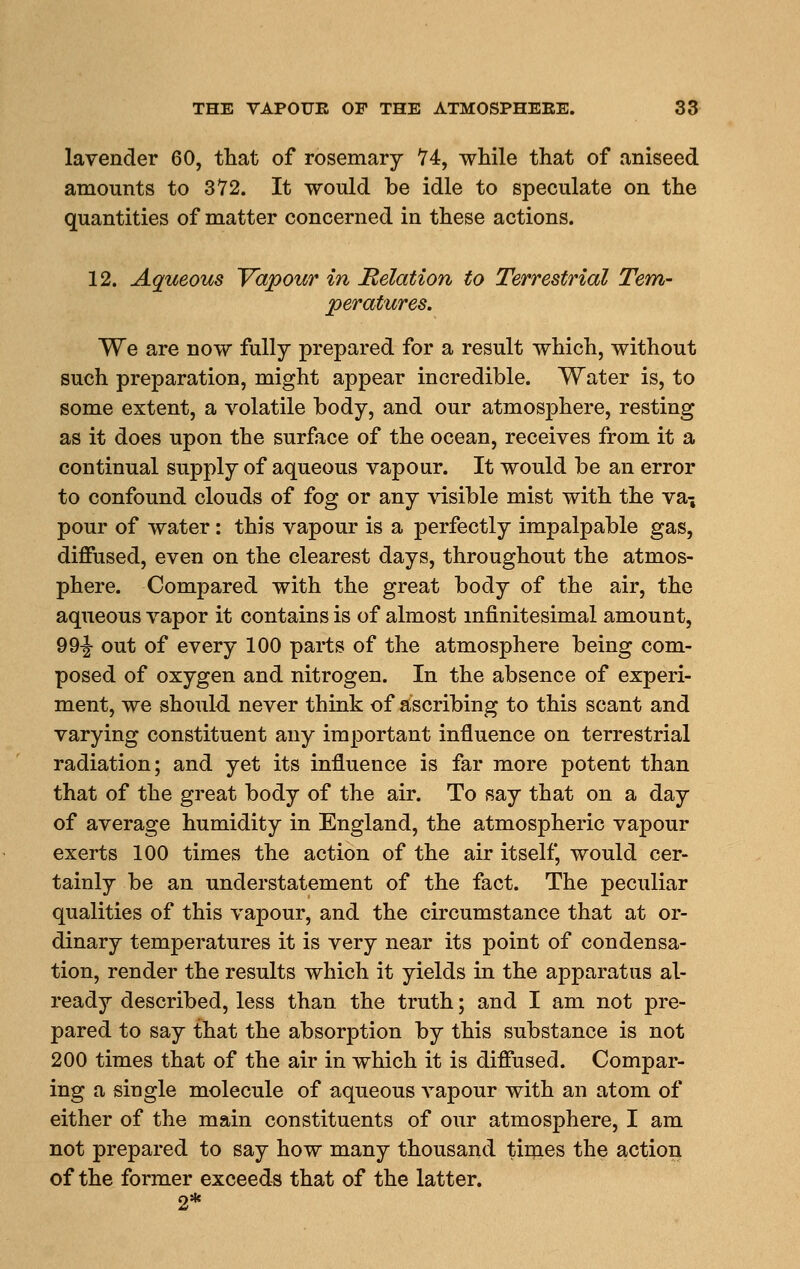 THE VAPOUE OF THE ATMOSPHEEE. 33- lavender 60, that of rosemary 74, while that of aniseed amounts to 372. It would be idle to speculate on the quantities of matter concerned in these actions. 12. Aqueous Vapour in delation to Terrestrial Tem- peratures, We are now fully prepared for a result which, without such preparation, might appear incredible. Water is, to some extent, a volatile body, and our atmosphere, resting as it does upon the surface of the ocean, receives from it a continual supply of aqueous vapour. It would be an error to confound clouds of fog or any visible mist with the va^ pour of water: this vapour is a perfectly impalpable gas, diffused, even on the clearest days, throughout the atmos- phere. Compared with the great body of the air, the aqueous vapor it contains is of almost mfinitesimal amount, 99-|- out of every 100 parts of the atmosphere being com- posed of oxygen and nitrogen. In the absence of experi- ment, we should, never think of ascribing to this scant and varying constituent any important influence on terrestrial radiation; and yet its influence is far more potent than that of the great body of the air. To say that on a day of average humidity in England, the atmospheric vapour exerts 100 times the action of the air itself, would cer- tainly be an understatement of the fact. The peculiar qualities of this vapour, and the circumstance that at or- dinary temperatures it is very near its point of condensa- tion, render the results which it yields in the apparatus al- ready described, less than the truth; and I am not pre- pared to say that the absorption by this substance is not 200 times that of the air in which it is diffused. Compar- ing a single molecule of aqueous vapour with an atom of either of the main constituents of our atmosphere, I am not prepared to say how many thousand tiiqaes the action of the former exceeds that of the latter. 2*