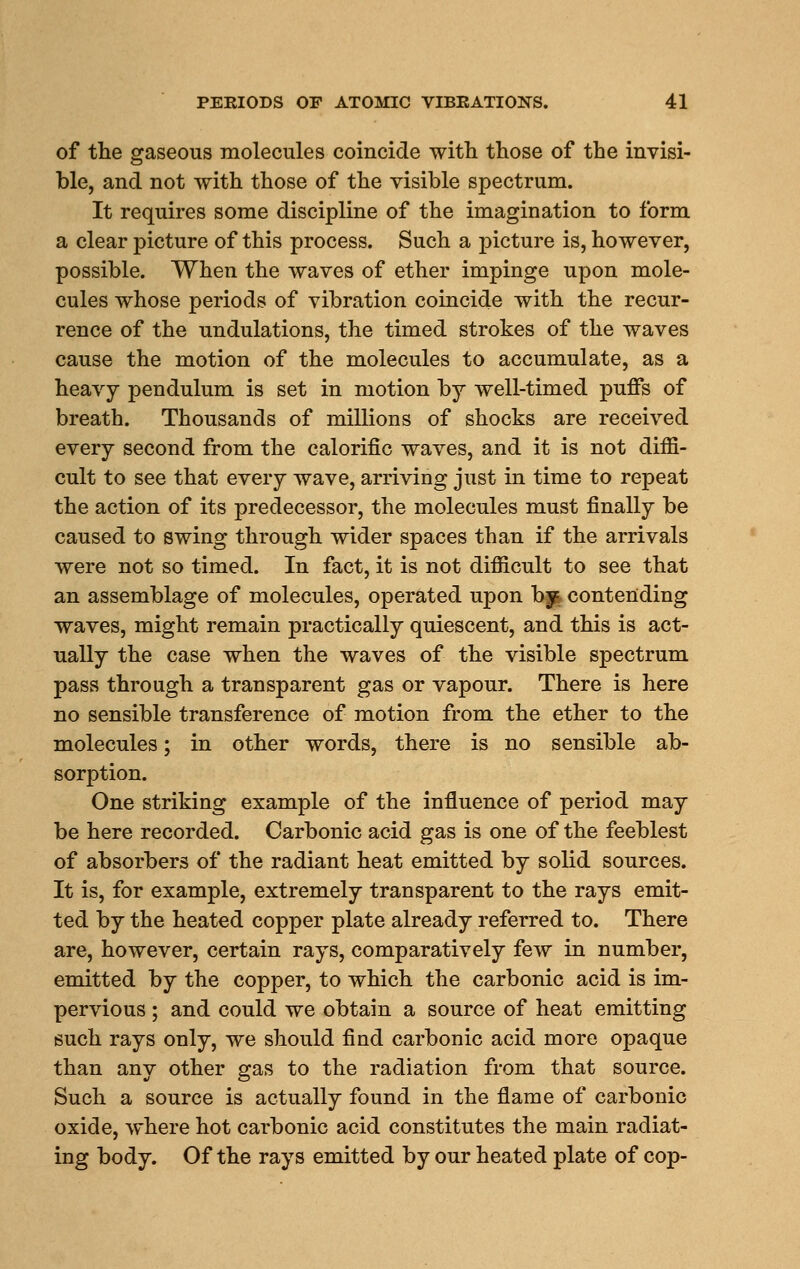 of the gaseous molecules coincide with those of the invisi- ble, and not with those of the visible spectrum. It requires some discipline of the imagination to form a clear picture of this process. Such a picture is, however, possible. When the waves of ether impinge upon mole- cules whose periods of vibration coincide with the recur- rence of the undulations, the timed strokes of the waves cause the motion of the molecules to accumulate, as a heavy pendulum is set in motion by well-timed puffs of breath. Thousands of millions of shocks are received every second from the calorific waves, and it is not diffi- cult to see that every wave, arriving just in time to repeat the action of its predecessor, the molecules must finally be caused to swing through wider spaces than if the arrivals were not so timed. In fact, it is not difficult to see that an assemblage of molecules, operated upon bjt contending waves, might remain practically quiescent, and this is act- ually the case when the waves of the visible spectrum pass through a transparent gas or vapour. There is here no sensible transference of motion from the ether to the molecules; in other words, there is no sensible ab- sorption. One striking example of the influence of period may be here recorded. Carbonic acid gas is one of the feeblest of absorbers of the radiant heat emitted by solid sources. It is, for example, extremely transparent to the rays emit- ted by the heated copper plate already referred to. There are, however, certain rays, comparatively few in number, emitted by the copper, to which the carbonic acid is im- pervious ; and could we obtain a source of heat emitting such rays only, we should find carbonic acid more opaque than any other gas to the radiation from that source. Such a source is actually found in the flame of carbonic oxide, where hot carbonic acid constitutes the main radiat- ing body. Of the rays emitted by our heated plate of cop-
