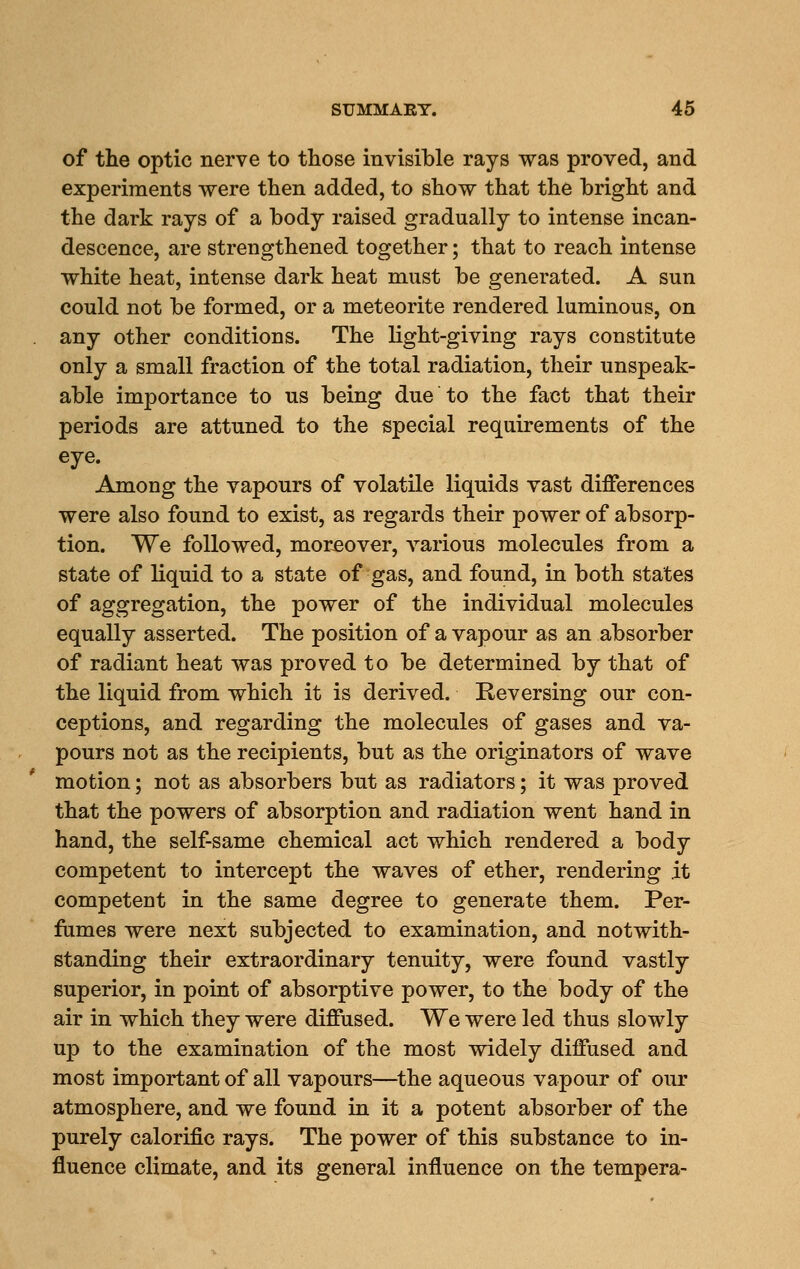 of the optic nerve to those invisible rays was proved, and experiments were then added, to show that the bright and the dark rays of a body raised gradually to intense incan- descence, are strengthened together; that to reach intense white heat, intense dark heat must be generated. A sun could not be formed, or a meteorite rendered luminous, on any other conditions. The light-giving rays constitute only a small fraction of the total radiation, their unspeak- able importance to us being due to the fact that their periods are attuned to the special requirements of the eye. Among the vapours of volatile liquids vast differences were also found to exist, as regards their power of absorp- tion. We followed, mor-eover, various molecules from a state of liquid to a state of gas, and found, in both states of aggregation, the power of the individual molecules equally asserted. The position of a vapour as an absorber of radiant heat was proved to be determined by that of the liquid from which it is derived. Keversing our con- ceptions, and regarding the molecules of gases and va- pours not as the recipients, but as the originators of wave motion; not as absorbers but as radiators; it was proved that the powers of absorption and radiation went hand in hand, the self-same chemical act which rendered a body competent to intercept the waves of ether, rendering .it competent in the same degree to generate them. Per- fumes were next subjected to examination, and notwith- standing their extraordinary tenuity, were found vastly superior, in point of absorptive power, to the body of the air in which they were diffused. We were led thus slowly up to the examination of the most widely diffused and most important of all vapours—^the aqueous vapour of our atmosphere, and we found in it a potent absorber of the purely calorific rays. The power of this substance to in- fluence climate, and its general influence on the tempera-