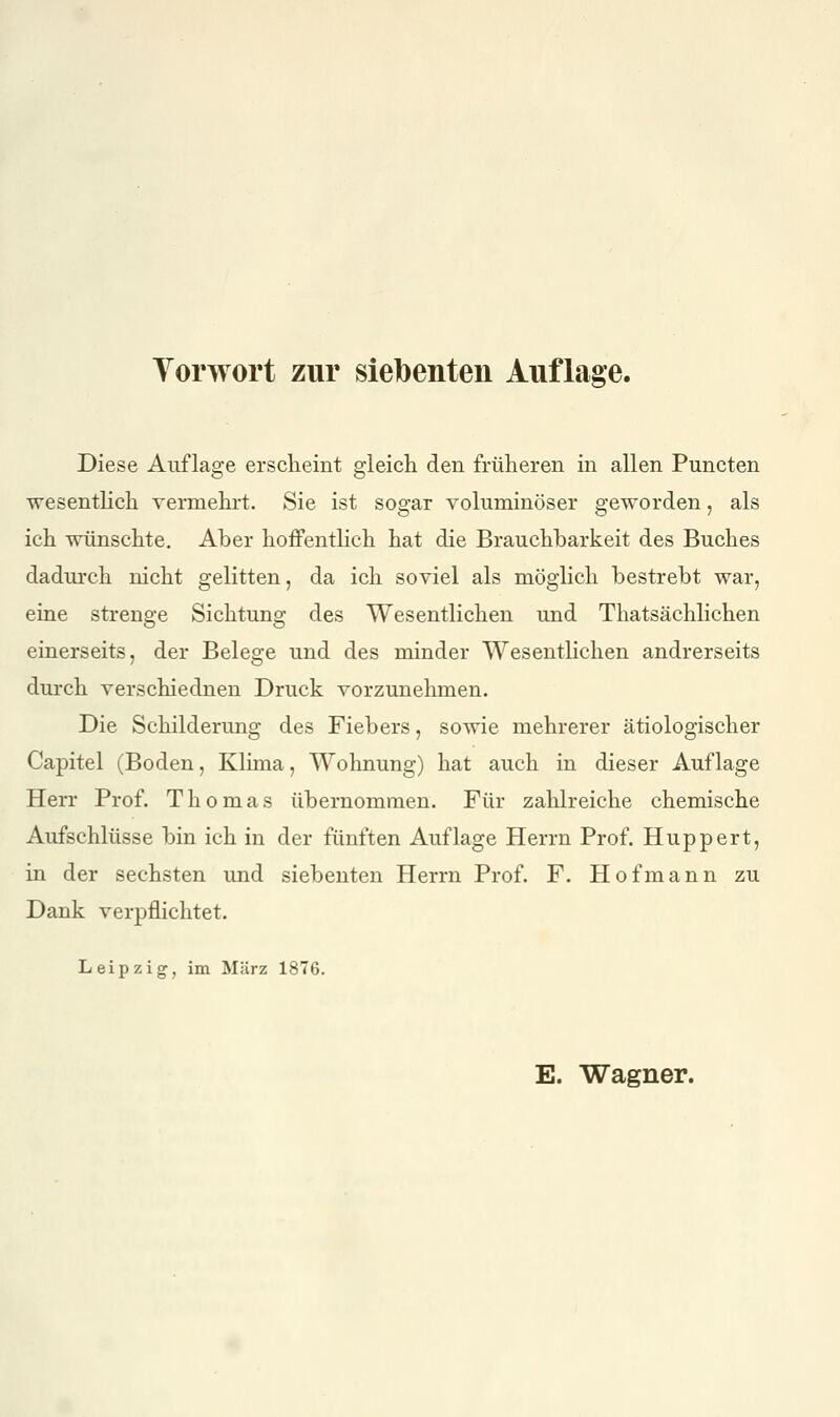 Diese Auflage erscheint gleicli den früheren in allen Puncten wesentHch vermehrt. Sie ist sogar voluminöser geworden, als ich wünschte. Aber hoffenthch hat die Brauchbarkeit des Buches dadurch nicht gelitten, da ich soviel als möglich bestrebt war, eine strenge Sichtung des Wesentlichen und Thatsächlichen einerseits, der Belege und des minder WesentHchen andrerseits durch verschiednen Druck vorzunehmen. Die Schilderung des Fiebers, sowie mehrerer ätiologischer Capitel (Boden, Klima, Wohnung) hat auch in dieser Auflage Herr Prof. Thomas übernommen. Für zalüreiche chemische Aufschlüsse bin ich in der fünften Auflage Herrn Prof. Huppert, in der sechsten und siebenten Herrn Prof. F. Hof mann zu Dank verpflichtet. Leipzig, im März 1876. E. Wagner.