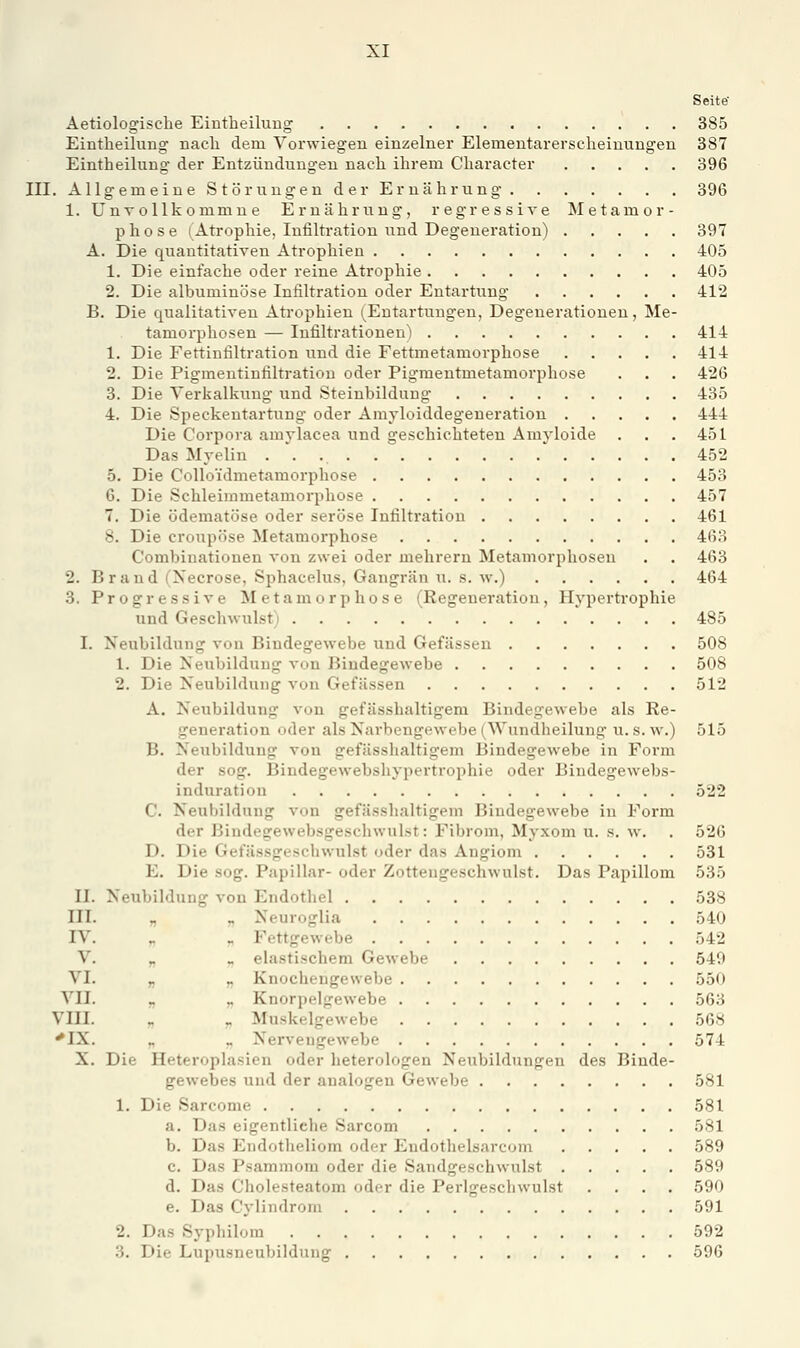 Seite Aetiologische Eintheiluug 385 Eintheilung nach dem Vorwiegen einzelner Elementarerseheinungen 387 Eintheilung der Entzündungen nach ihrem Character 396 III. Allgemeine Störungen der Ernährung 396 1. UnTollkommne Ernährung, regressive ISIetamor- p h 0 s e (Atrophie, Infiltration und Degeneration) 397 A. Die quantitativen Atrophien 405 1. Die einfache oder reine Atrophie 405 2. Die albuminöse Infiltration oder Entartung 412 B. Die qualitativen Atrophien (Entartungen, Degenerationen, Me- tamorphosen — Infiltrationen) 414 1. Die Fettinfiltration und die Fettmetamorphose 414 2. Die Pigmentiufiltratiou oder Pigmentmetamorphose . . . 426 3. Die Verkalkung und Steinbilduug 435 4. Die Speckentartuug oder Amyloiddegeneration 444 Die Corpora amylacea und geschichteten Amyloide . . . 451 Das Myelin 452 5. Die Colloidmetamorphose 453 6. Die Schleimmetamorphose 457 7. Die ödematöse oder seröse Infiltration 461 8. Die croupöse Metamorphose 463 Combinationen von zwei oder mehrern Metamorphosen . . 463 2. Brand (Necrose, Sphacelus, Gangrän u. s. w.) 464 3. Progressive Metamorphose (Regeneration, Hypertrophie und Geschwulst) 485 I. Neubildung von Bindegewebe und Gefässen 508 1. Die Neubildung von Bindegewebe 508 2. Die Neubildung von Gefässen 512 A. Neubildung von gefässhaltigem Bindegewebe als Re- generation oder als Narbengewebe (Wundheilung u. s. w.) 515 B. Neubildung von gefässhaltigem Bindegewebe in Form der sog. Bindegewebshypertrophie oder Bindegewebs- induration 522 C. Neubildung von gefässhaltigem Bindegewebe in Form der Biudegewebsgeschwulst: Fibrom, Myxom u. s. w. . 526 D. Die Gefässgeschwulst oder das Angiom 531 E. Die sog. Papillär- oder Zotteugeschwulst. Das Papillom 535 II. Neubildung von Endothel 538 III. „ „ Neuroglia 540 IV. ^ „ Fettgewebe 542 V. „ « elastischem Gewebe 540 VI. „ ,. Knochengewebe 550 VII. „ „ Knorpelgewebe 563 VIII. „ _ Muskelgewebe 568 ^IX. „ « Nervengewebe 574 X. Die Heteroplasien oder heterologen Neubildungen des Binde- gewebes und der analogen Gewebe 581 1. Die Sarcome 581 a. Das eigentliche Sarcom 581 b. Das Endotheliom oder Endothelsarcom 589 c. Das Psammom oder die Sandgeschwulst 589 d. Das Cholesteatom oder die Perlgescliwulst .... 590 e. Das Cylindrom 591 2. Das Syphilom 592 3. Die Lupusneubildung 596