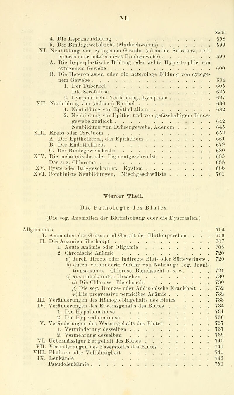 Xli Seite 4. Die Lepraneubildung 598 5. Der Bindegevvebskrebs (^Markschwamm) 599 XL Neubildung von eytogenem Gewebe (adenoide Substanz, reti- culäres oder netzförmiges Bindegewebe) 599 A. Die byperplastisclie Bildung oder ächte Hypertrophie von eytogenem Gewebe 600 B. Die Heteroplasien oder die heterologe Bildung von eytoge- nem Gewebe 604 1. Der Tuberkel 605 Die Scrofulose 625 2. Lymphatische Neubildung, Lymphom 627 XII. Neubildung von (achtem) Epithel 630 1. Neubildung von Epithel allein 632 2. Neubildung von Epithel und von gefässhaltigem Binde- gewebe zugleich 642 Neubildung von Drüsengewebe, Adenom 645 XIII. Krebs oder Carcinom 652 A. Der Epithelkrebs, das Epitheliom 661 B. Der Endothelkrebs 679 C. Der Bindegewebskrebs 680 XIV. Die melanotische oder Pigmentgeschwulst 685 Das sog. Chloroma 688 XV. Cyste oder Balggeschwulst. Kystom 688 XVL Combinirte Neubildungen, Mischgeschwülste 701 Vierter TheiL Die Pathologie des Blutes. (Die sog. Anomalien der Blutmischung oder die Dyscrasien.) Allgemeines 704 L Anomalien der Grösse und Gestalt der Blutkörperchen . . . 706 IL Die Anämien überhaupt 707 1. Acute Anämie oder Oligämie 708 2. Chronische Anämie 720 a) durch directe oder indirecte Blut- oder Säfteverluste . 720 b) durch verminderte Zufuhr von Nahrung: sog. Inani- tionsanämie. Chlorose, Bleichsucht u. s. w. ... 721 c) aus unbekannten Ursachen 730 «) Die Chlorose, Bleichsucht 730 ß) Die sog. Bronze- oder Addison'sche Krankheit . . 732 y) Die progressive perniciöse Anämie 732 III. Veränderungen des Hämoglobingehalts des Blutes .... 733 IV. Veränderungen des Eiweissgehalts des Blutes 734 1. Die Hypalbuminose 734 2. Die Hyperalbuminose 736 V. Veränderungen des Wasserg'ehalts des Blutes 737 1. Verminderung desselben 737 2. Vermehrung desselben 739 VI. Uebermässiger Fettgehalt des Blutes 740 VII. Veränderungen des Faserstoffes des Blutes 741 Vin. Plethora oder Vollblütigkeit 741 IX. Leukämie 746 Pseudoleukämie 750