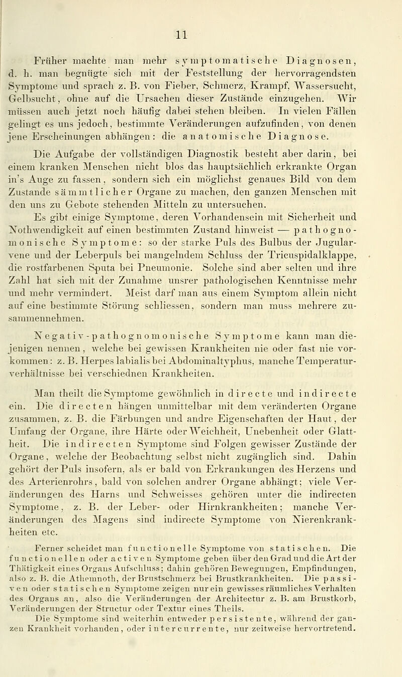 Früher machte man mehr symptomatische Diagnosen, d. h. man begnügte sich mit der Feststellung der hervorragendsten Symptome mid sprach z. B. von Fieber, Schmerz, Krampf, Wassersucht, Gelbsucht, ohne auf die Ursachen dieser Zustände einzugehen. Wir müssen auch jetzt noch häufig dabei stehen bleiben. In vielen Fällen gelingt es uns jedoch, bestimmte Veränderungen aufzufinden, von denen jene Erscheinungen abhängen: die anatomische Diagnose. Die Aufgabe der vollständigen Diagnostik besteht aber darin, bei einem kranken Menschen nicht blos das hauptsächlich erkrankte Organ in's Auge zu fassen, sondern sich ein möglichst genaues Bild von dem Zustande sämmtlicher Organe zu machen, den ganzen Menschen mit den uns zu Gebote stehenden Mitteln zu untersuchen. Es gibt einige Symptome, deren Vorhandensein mit Sicherheit und Nothwendigkeit auf einen bestimmten Zustand hinweist — pathogno- m 0 n i s c h e Symptome: so der stai'ke Puls des Bulbus der Jugular- vene und der Lebei-puls bei mangelndem Schluss der Tricuspidalklappe, die rostfarbenen Sputa bei Pneumonie. Solche sind aber selten und ihre Zahl hat sich mit der Zunahme unsrer pathologischen Kenntnisse mehr und mehr vermindert. Meist darf man aus einem Symptom allein nicht auf eine bestimmte Störung schliessen, sondern man muss mehrere zu- sammennehmen. Negativ-pathognomonische Symptome kann man die- jenigen nennen, welche bei gewissen Krankheiten nie oder fast nie vor- kommen : z. B. Herpes labialis bei Abdominaltyphus, manche Temperatur- verhältnisse bei verschiednen Krankheiten. Man theilt die Sjmiptome gewöhnlich in d i r e c t e und indirecte ein. Die d i r e c t e n hängen unmittelbar mit dem veränderten Organe zusammen, z. B. die Färbungen und andre Eigenschaften der Haut, der Umfang der Organe, ihre Härte oder Weichheit, Unebenheit oder Glatt- heit. Die indirecten Symptome sind Folgen gewisser Zustände der Organe, welche der Beobachtung selbst nicht zugänglich sind. Dahin gehört der Puls insofern, als er bald von Erkrankungen des Herzens und des Arterienrohrs, bald von solchen andrer Organe abhängt; viele Ver- änderungen des Harns und Schweisses gehören unter die indirecten Symptome, z. B. der Leber- oder Hirnkrankheiten; manche Ver- änderungen des Magens sind indirecte Symptome von Nierenkrank- heiten etc. Ferner scheidet man fuactionelle Symptome von statischen. Die function eilen oder activen Symptome geben über deuGradunddie Art der Thätigkeit eines Orgaus Aufschluss; dahin gehören Bewegungen, Empfindungen, also z. B. die Athemnoth, der Brustschmerz bei Brustkrankheiten. Die passi- A^en oder statischen Symptome zeigen nur ein gewisses räumliches Verhalten des Organs an, also die Veränderungen der Architectur z. B. am Brustkorb, Veränderungen der Structur oder Textur eines Theils. Die Symptome sind weiterhin entweder persistente, während der gan- zen Krankheit vorhanden, oder intercurrente, nur zeitweise hervortretend.