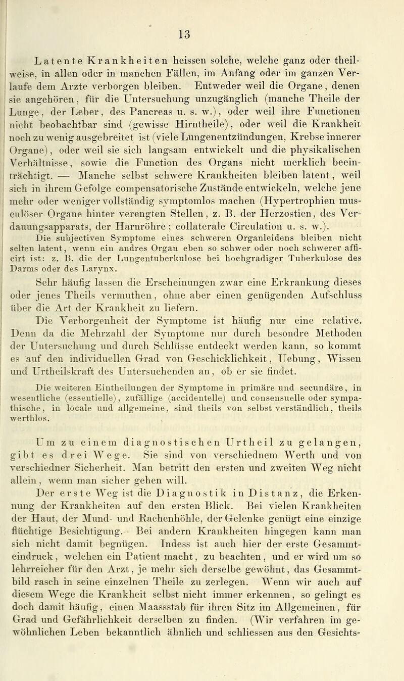 Latente Krankheiten lieissen solche, welche ganz oder theil- weise, in allen oder in manchen Fällen, im Anfang oder im ganzen Ver- laufe dem Arzte verborgen bleiben. Entweder weil die Organe, denen sie angehören, für die Untersuchmig unzugänglich (manche Theile der Lunge, der Leber, des Pancreas u. s. w.), oder weil ihre Functionen nicht beobachtbar sind (gewisse Hirntheile), oder weil die Krankheit noch zu wenig ausgebreitet ist (viele Lungenentzündungen, Krebse innerer Organe), oder weil sie sich langsam entwickelt und die physikalischen Verhältnisse, sowie die Function des Organs nicht merklich beein- trächtigt. — Manche selbst schwere Krankheiten bleiben latent, weil sich in ihrem Gefolge compensatorische Zustände entwickeln, welche jene mehr oder weniger vollständig symptomlos machen (Hypertrophien mus- culöser Organe hinter verengten Stellen, z. B. der Herzostien, des Ver- dauungsapparats, der Harnröhre ; collaterale Circulation u. s. w.). Die subjectiven Symptome eines schweren Organleidens bleiben nicbt selten latent, wenn ein andres Organ eben so schwer oder noch schwerer affi- cirt ist: z, B. die der Lungentuberkulose bei hochgradiger Tuberkulose des Darms oder des Larynx. Sehr häufig lassen die Erscheinungen zwar eine Erkrankung dieses oder jenes Theils vermuthen, ohne aber einen genügenden Aufschluss über die Art der Krankheit zu liefei'u. Die Verborgenheit der Symptome ist häufig nur eine relative. Denn da die Mehrzahl der Symptome nur durch besondre Methoden der Untersuchung und durch Schlüsse entdeckt werden kann, so kommt es auf den individuellen Grad von Geschicklichkeit, Uebung, Wissen und ürtheilskraft des L'ntersuchenden an, ob er sie findet. Die weiteren Eintheilungen der Symptome in primäre und seeundäre, in wesentliche (essentielle), zufällige (accideutelle) und consensuelle oder sympa- thische , in locaie und allgemeine, sind theils von selbst verständlich, theils werthlos. Um zu einem diagnostischen Urtheil zu gelangen, gibt es drei Wege. Sie sind von verschiednem Werth und von verschiedner Sicherheit. Man betritt den ersten und zweiten Weg nicht allein , wenn man sicher gehen will. Der erste Weg ist die Diagnostik in Distanz, die Erken- nung der Krankheiten auf den ersten Blick. Bei vielen Krankheiten der Haut, der Mund- und Rachenhöhle, der Gelenke genügt eine einzige flüchtige Besichtigung. Bei andern Krankheiten hingegen kann man sich nicht damit begnügen. Indess ist auch hier der erste Gesammt- eindruck , welchen ein Patient macht, zu beachten, und er wird um so lehi-reicher für den Arzt, je mehr sich derselbe gewöhnt, das Gesammt- bild rasch in seine einzelnen Theile zu zerlegen. Wenn wir auch auf diesem Wege die Krankheit selbst nicht immer erkennen, so gelingt es doch damit häufig, einen Maassstab für ihren Sitz im Allgemeinen, für Grad und Gefährlichkeit derselben zu finden. (Wir verfahren im ge- wöhnlichen Leben bekanntlich ähnlich und schliessen aus den Gesichts-