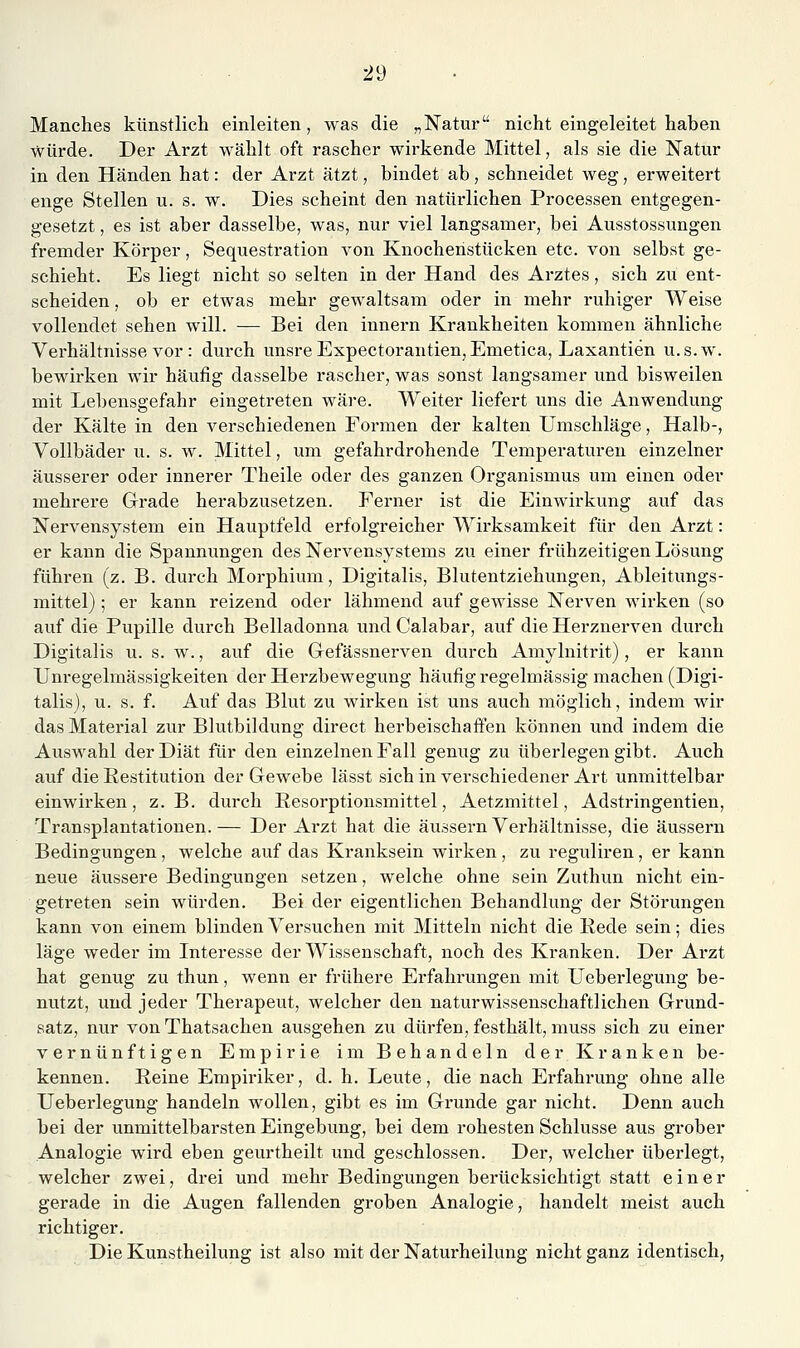 Manches künstlich einleiten, was die „Natur nicht eingeleitet haben würde. Der Arzt wählt oft rascher wirkende Mittel, als sie die Natur in den Händen hat: der Arzt ätzt, bindet ab, schneidet weg, erweitert enge Stellen u. s. w. Dies scheint den natürlichen Pi-ocessen entgegen- gesetzt , es ist aber dasselbe, was, nur viel langsamer, bei Ausstossungen fremder Körper, Sequestration von Knocheristücken etc. von selbst ge- schieht. Es liegt nicht so selten in der Hand des Arztes, sich zu ent- scheiden , ob er etwas mehr gewaltsam oder in mehr ruhiger Weise vollendet sehen will. — Bei den Innern Krankheiten kommen ähnliche Verhältnisse vor : durch unsre Expectorantien, Emetica, Laxantien u.s.w. bewirken wir häufig dasselbe rascher, was sonst langsamer und bisweilen mit Lebensgefahr eingetreten wäre. Weiter liefert uns die Anwendung der Kälte in den verschiedenen Formen der kalten Umschläge, Halb-, Vollbäder u. s. w. Mittel, um gefahrdrohende Temperaturen einzelner äusserer oder innerer Theile oder des ganzen Organismus um einen oder mehrere Grade herabzusetzen. Ferner ist die Einwirkung auf das Nervensystem ein Hauptfeld erfolgreicher Wirksamkeit für den Arzt: er kann die Spannungen des Nervensystems zu einer frühzeitigen Lösung führen (z. B. durch Morphium, Digitalis, Blutentziehungen, Ableitungs- mittel) ; er kann reizend oder lähmend auf gewisse Nerven wirken (so auf die Pupille durch Belladonna und Calabar, auf die Herznerven durch Digitalis u. s. w., auf die Gefässnerven durch Amylnitrit) , er kann Unregelmässigkeiten der Herzbewegung häufig regelmässig machen (Digi- talis), u. s. f. Auf das Blut zu wirken ist uns auch möglich, indem wir das Material zur Blutbildung direct herbeischaffen können und indem die Auswahl der Diät für den einzelnen Fall genug zu überlegen gibt. Auch auf die Restitution der Gewebe lässt sich in verschiedener Art unmittelbar einwirken, z.B. durch Resorptionsmittel, Aetzmittel, Adstringentien, Transplantationen.— Der Arzt hat die äussern Verhältnisse, die äussern Bedingungen, welche auf das Kranksein wirken, zu reguliren, er kann neue äussere Bedingungen setzen, welche ohne sein Zuthun nicht ein- getreten sein würden. Bei der eigentlichen Behandlung der Störungen kann von einem blinden Versuchen mit Mitteln nicht die Rede sein; dies läge weder im Interesse der Wissenschaft, noch des Kranken. Der Arzt hat genug zu thun, wenn er frühere Erfahrungen mit Ueberlegung be- nutzt, und jeder Therapeut, welcher den naturwissenschaftlichen Grund- satz, nur von Thatsachen ausgehen zu dürfen, festhält, muss sich zu einer vernünftigen Empirie im Behandeln der Kranken be- kennen. Reine Empiriker, d. h. Leute, die nach Erfahrung ohne alle Ueberlegung handeln wollen, gibt es im Grunde gar nicht. Denn auch bei der unmittelbarsten Eingebung, bei dem rohesten Schlüsse aus grober Analogie wird eben geurtheilt und geschlossen. Der, welcher überlegt, welcher zwei, drei und mehr Bedingungen berücksichtigt statt einer gerade in die Augen fallenden groben Analogie, handelt meist auch richtiger. Die Kunstheilung ist also mit der Naturheilung nicht ganz identisch,