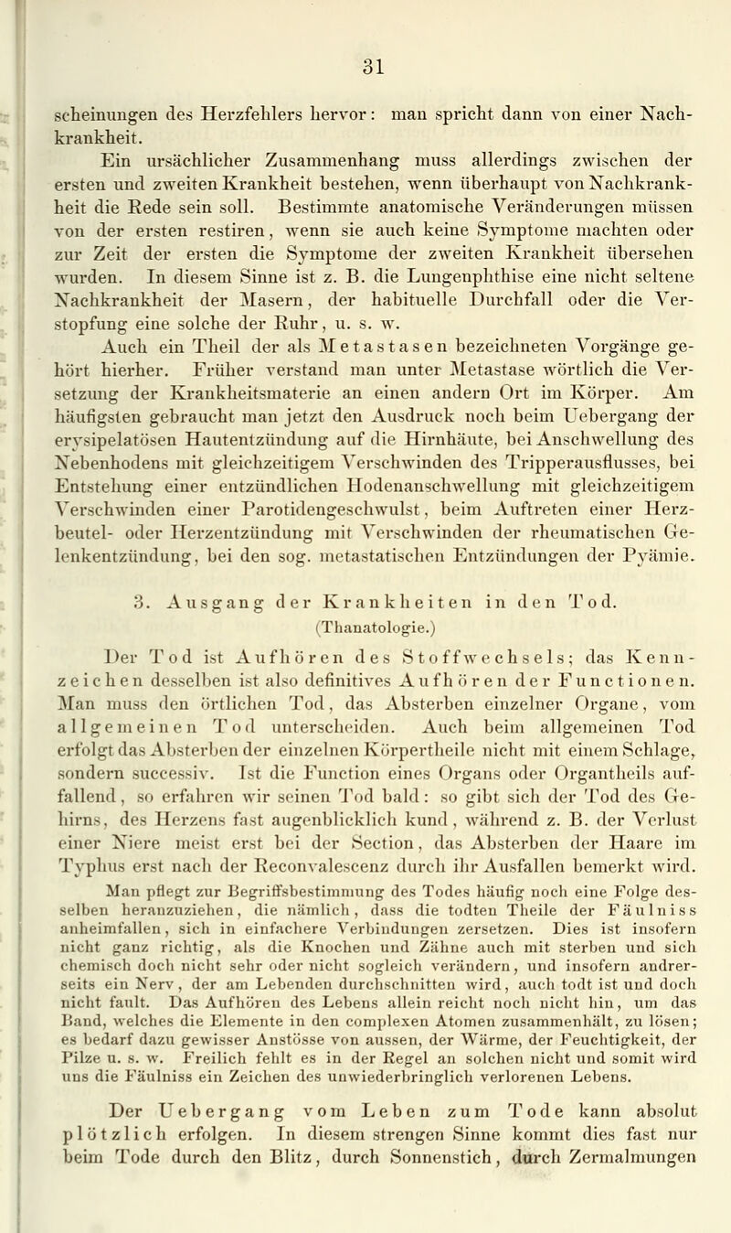 scheinungen des Herzfehlers hervor: man spricht dann von einer Nach- krankheit. Ein ursächlicher Zusammenhang muss allerdings zwischen der ersten und zweiten Krankheit bestehen, wenn überhaupt von Nachkrank- heit die Eede sein soll. Bestimmte anatomische Veränderungen müssen von der ersten restiren, wenn sie auch keine Symptome machten oder zur Zeit der ersten die Symptome der zweiten Krankheit übersehen wurden. In diesem Sinne ist z. B. die Lungenphthise eine nicht seltene Nachkrankheit der Masern, der habituelle Durchfall oder die Ver- stopfung eine solche der Ruhr, u. s. w. Auch ein Theil der als Metastasen bezeichneten Vorgänge ge- hört hierher. Früher verstand man unter Metastase wörtlich die Ver- setzung der Krankheitsmaterie an einen andern Ort im Körper. Am häufigsten gebraucht man jetzt den Ausdruck noch beim Uebergang der erysipelatösen Hautentzündung auf die Hirnhäute, bei Anschwellung des Nebenhodens mit gleichzeitigem Verschwinden des Tripperausflusses, bei Entstehung einer entzündlichen Hodenanschwellung mit gleichzeitigem Verschwinden einer Parotidengeschwulst, beim Auftreten einer Herz- beutel- oder Herzentzündung mit Verschwinden der rheumatischen Ge- lenkentzündung, bei den sog. metastatischen Entzündungen der Pyämie. 3. Ausgang der Krankheiten in den Tod. (Thanatologie.) Der Tod ist Aufhören des Stoffwechsels; das Kenn- zeichen desselben ist also definitives Aufhören der Functionen. Man muss den örtlichen Tod, das Absterben einzelner Organe, vom allgemeinen Tod unterscheiden. Auch beim allgemeinen Tod erfolgt das Absterben der einzelnen Kürpertheile nicht mit ehiem Schlage^ sondern successiv. Ist die Function eines Organs oder Organtheils auf- fallend , so erfahren wir seinen Tod bald: so gibt sich der Tod des Ge- hirns, des Herzens fast augenblicklich kund, während z. B. der Verlust einer Niere meist erst bei der Section, das Absterben der Haare im Typhus erst nach der Eeconvalescenz durch ihr Ausfallen bemerkt wird. Man pflegt zur Begriffsbestimmung des Todes häufig noch eine Folge des- selben heranzuziehen, die nämlich, dass die todteu Theile der Fäulniss anheimfallen, sich in einfachere Verbindungen zersetzen. Dies ist insofern nicht ganz richtig, als die Knochen und Zähne auch mit sterben und sich chemisch doch nicht sehr oder nicht sogleich verändern, und insofern andrer- seits ein Nerv, der am Lebenden durchschnitten wird, auch todt ist und doch nicht fault. Das Aufhören des Lebens allein reicht nocii nicht hin, um das Band, welches die Elemente in den complexen Atomen zusammenhält, zu lösen; es bedarf dazu gewisser Anstösse von aussen, der Wärme, der Feuchtigkeit, der Pilze u. s. w. Freilich fehlt es in der Regel an solchen nicht und somit wird uns die Fäulniss ein Zeichen des unwiederbringlich verlorenen Lebens. Der Uebergang vom Leben zum Tode kann absolut plötzlich erfolgen. In diesem strengen Sinne kommt dies fast nur beim Tode durch den Blitz, durch Sonnenstich, durch Zermalmungen