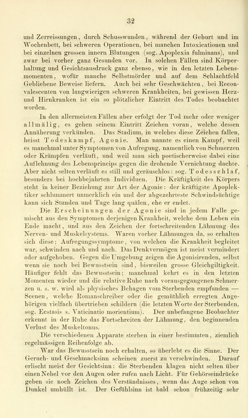 und Zerreissungen, durch Schusswunden, während der Geburt und im Wochenbett, bei schweren Operationen, bei manchen Intoxicationen und bei einzelnen grossen innern Blutungen (sog. Apoplexia fulminaus), und zwar bei vorher ganz Gesunden vor. In solchen Fällen sind Körper- haltung und Gesichtsausdruck ganz ebenso, wie in den letzten Lebens- momenten, wofür manche Selbstmörder und auf dem Schlachtfeld Gebliebene Beweise liefern. Auch bei sehr Geschwächten, bei Recon- valescenten von langwierigen schweren Krankheiten, bei gewissen Herz- imd Hirnkranken ist ein so plötzlicher Eintritt des Todes beobachtet worden. In den allei*meisten Fällen aber erfolgt der Tod mehr oder weniger allmälig, es gehen seinem Eintritt Zeichen voran, Avelche dessen Annäherung verkünden. Das Stadium, in welches diese Zeichen fallen, heisst Todeskampf, Agonie. Man nannte es einen Kampf, weil es manchmal unter Symptomen von Aufregung, namentlich von Schmerzen oder Krämpfen verläuft, und weil man sich poetischerweise dabei eine Auflehnung des Lebensprincips gegen die drohende Vernichtung dachte. Aber nicht selten verläuft es still und geräuschlos : sog. T o d e s s c h 1 a f, besonders bei hochbejahrten Individuen. Die Kräftigkeit des Körpers steht in keiner Beziehung zur Art der Agonie: der kräftigste Apoplek- tiker schlummert unmerklich ein und der abgezehrteste Schwindsüchtige kann sich Stunden und Tage lang quälen, ehe er endet. Die Erscheinungen der Agonie sind in jedem Falle ge- mischt aus den Symptomen derjenigen Krankheit, welche dem Leben ein Ende macht, und aus den Zeichen der fortschreitenden Lähmung des Nerven- und Muskelsystems. Waren vorher Lähmungen da, so erhalten sich diese: Aufregungssymptome, von welchen die Krankheit begleitet war, schwinden nach und nach. Das Denkvermögen ist meist vermindert oder aufgehoben. Gegen die Umgebung zeigen die Agonisirenden, selbst wenn sie noch bei Bewusstsein sind, bisweilen grosse Gleichgiltigkeit. Häufiger fehlt das Bewusstsein; manchmal kehrt es in den letzten Momenten Avieder und die relative Ruhe nach vorausgegangenen Schmer- zen u. s. w. wird als physisches Behagen vom Sterbenden empfunden — Scenen, welche Romanschreiber oder die gemüthlich erregten Ange- hörigen vielfach übertrieben schildern (die letzten Worte der Sterbenden, sog. Ecstasis s. Yaticinatio morientium). Der unbefangene Beobachter erkennt in der Ruhe das Fortschreiten der Lähmung, den beginnenden Verlust des Muskeltonus. Die verschiedenen Apparate sterben in einer bestimmten, ziemlich regelmässigen Reihenfolge ab. War das Bewusstsein noch erhalten, so überlebt es die Sinne. Der Geruch- und Geschmacksinn scheinen zuerst zu verschwinden. Darauf erlischt meist der Gesichtsinn: die Sterbenden klagen nicht selten über einen Nebel vor den Augen oder rufen nach Licht. Für Gehörseindrücke geben sie noch Zeichen des Verständnisses, wenn das Auge schon von Dunkel umhüllt ist. Der Gefühlsinn ist bald schon frühzeitig sehr