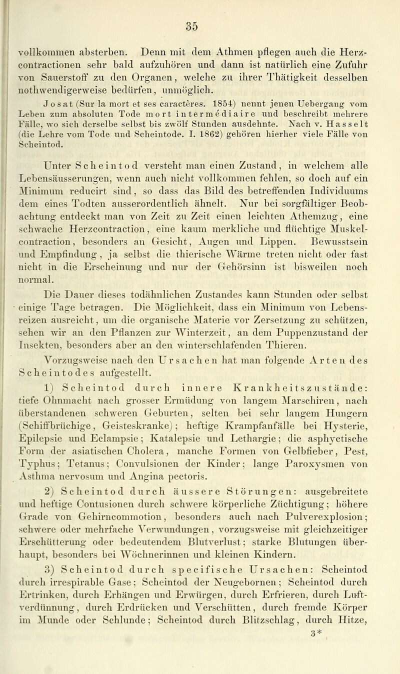 vollkommen absterben. Denn mit dem Athmen pflegen auch die Herz- contractionen sehr bald aufzuhören und dann ist natürlich eine Zufuhr von Sauerstoft' zu den Organen, welche zu ihrer Thätigkeit desselben nothwendigerweise bedürfen, unmöglich. Josat (Sur la mort et ses caracteres. 1854) nennt jenen Uebergang- vom Leben zum absoluten Tode mort intermedia!re und beschreibt mehrere Fälle, wo sich derselbe selbst bis zwölf Stunden ausdehnte. Nach v. Hasselt (die Lehre vom Tode und Scheintode. L 1862) gehören hierher viele Fälle von Scheintod, Unter Scheintod versteht man einen Zustand, in welchem alle Lebensäusserungen, wenn auch nicht vollkommen fehlen, so doch auf ein Minimum reducirt sind, so dass das Bild des betreffenden Individuums dem eines Todten ausserordentlich ähnelt. Nur bei sorgfaltiger Beob- achtung entdeckt man von Zeit zu Zeit einen leichten Athemzug, eine schwache Herzcontraction, eine kaum merkliche und flüchtige Muskel- contraction, besonders an Gesicht, Augen und Lippen. Bewusstsein imd Empfindung , ja selbst die thierische Wärme treten nicht oder fast nicht in die Ei'scheinung und nur der Gehörsinn ist bisweilen noch normal. Die Dauer dieses todähnlichen Zustandes kann Stunden oder selbst einige Tage betragen. Die Möglichkeit, dass ein Minimum von Lebens- reizen ausreicht, um die organische Materie vor Zersetzung zu schützen, sehen wir an den Pflanzen zur Winterzeit, an dem Puppenzustand der Lisekten, besonders aber an den winterschlafenden Thieren. Vorzugsweise nach den Ursachen hat man folgende A r t e n des Scheintodes aufgestellt. 1) Scheintod durch innere Kr ankheitszu stände: tiefe Ohnmacht nach grosser Ermüdung von langem Marschiren, nach überstandenen schweren Geburten, selten bei sehr langem Hungern (Schiffbrüchige, Geisteskranke); heftige Krampfanfälle bei Hysterie, Epilepsie und Eclampsie; Katalepsie und Lethargie; die asphyctische Form der asiatischen Cholera, manche Formen von Gelbfieber, Pest, Typhus; Tetanus; Convulsionen der Kinder; lange Paroxysmen von Asthma nex'vosum und Angina pectoris. 2) Scheintod durch äussere Störungen: ausgebreitete und heftige Contusionen durch schwere köi'perliche Züchtigung; höhere Grade von Gehirncommotion, besonders auch nach Pulverexplosion; schwere oder mehrfache Verwundungen, vorzugsweise mit gleichzeitiger Erschütterung oder bedeutendem Blutverlust; starke Blutungen über- haupt, besonders bei Wöchnerinnen und kleinen Kindern. 3) Scheintod durch specifische Ursachen: Scheintod durch irrespirable Gase; Scheintod der Neugebornen; Scheintod durch Ertrinken, durch Erhängen und Erwürgen, durch Erfrieren, durch Luft- verdiinnung , durch Erdrücken und Verschütten, durch fremde Körper im Munde oder Schlünde; Scheintod durch Blitzschlag, durch Hitze, 3*