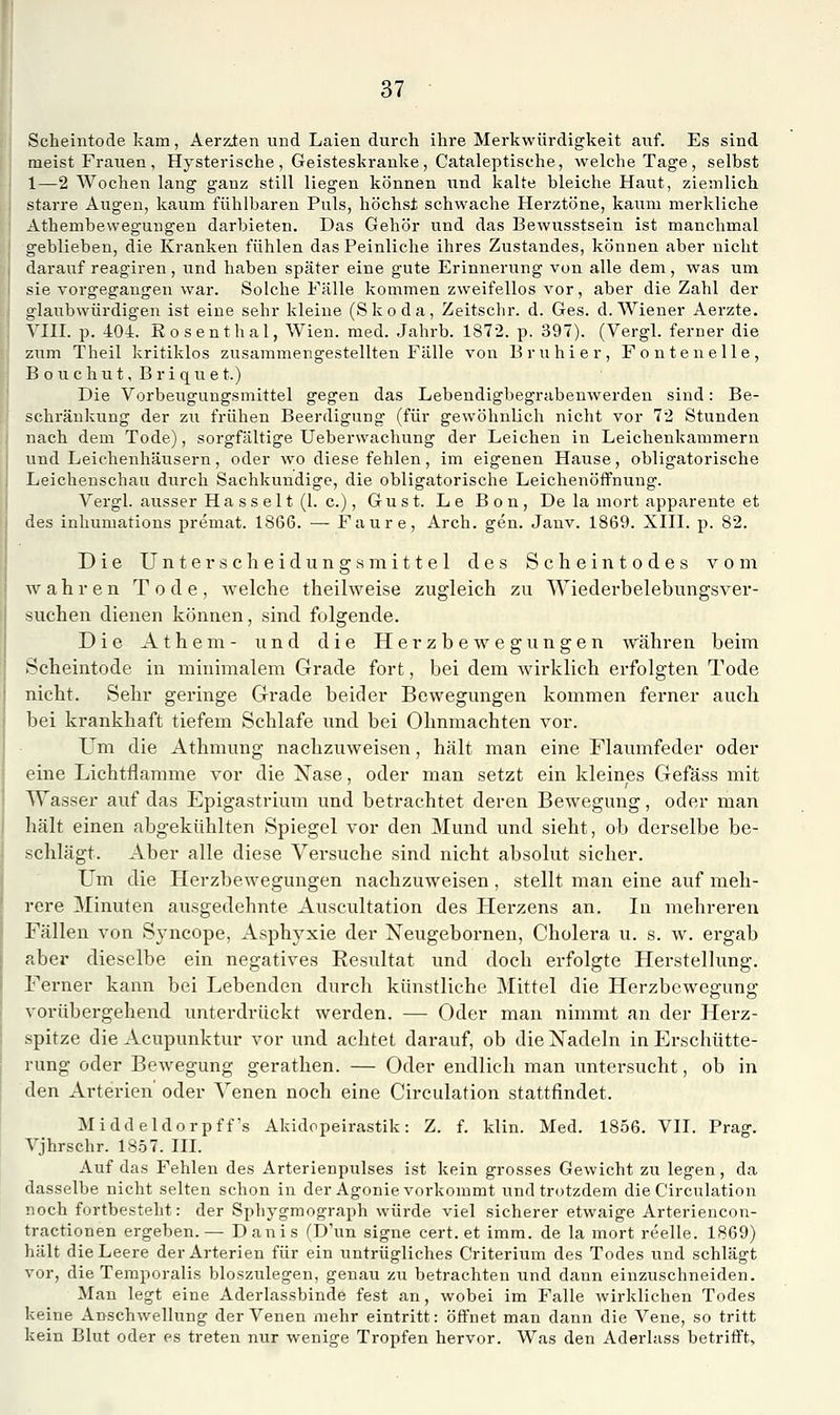 Scheintode kam, Aerz,ten und Laien durch ihre Merkwürdigkeit auf. Es sind meist Frauen , Hysterische , Geisteskranke, Cataleptische, welche Tage, selbst 1—2 Wochen lang ganz still liegen können und kalte bleiche Haut, ziemlich starre Augen, kaum fühlbaren Puls, höchst schwache Herztöne, kaum merkliche Athembewegungen darbieten. Das Gehör und das Bewusstsein ist manchmal geblieben, die Kranken fühlen das Peinliche ihres Zustandes, können aber nicht darauf reagiren, und haben später eine gute Erinnerung von alle dem, was um sie vorgegangen war. Solche Fälle kommen zweifellos vor, aber die Zahl der glaubwürdigen ist eine sehr kleine (Skoda, Zeitschr. d. Ges. d.AViener Aerzte. Vin. p. 404. Eosenthai, Wien. med. Jahrb. 1872. p. 397). (Vergl. ferner die zum Theil kritiklos zusammengestellten Fälle von Bruhier, Fontenelle, B o u c h u t, B r i q u e t.) Die Vorbeugungsmittel gegen das Lebendigbegrabeuwerden sind: Be- schränkung der zu frühen Beerdigung (für gewöhnlich nicht vor 72 Stunden nach dem Tode), sorgfältige Ueberwachung der Leichen in Leichenkammern und Leichenhäusern, oder wo diese fehlen, im eigenen Hause, obligatorische Leichenschau durch Sachkundige, die obligatorische Leichenöffnung. Vergl. ausser Ha SS elt (1. c.), Gust. Le Bon, De la mort apparente et des inhumations premat. 1866. — Faure, Arch. gen. Janv. 1869. XIII. p. 82. Die Unter Scheidung 8 mittel des Scheintodes vona wahren Tode, welche theilweise zugleich zu Wiederbelebungsver- suchen dienen können, sind folgende. Die Athem- und die Herzbewegungen währen beim Scheintode in minimalem Grade fort, bei dem wirklich erfolgten Tode nicht. Sehr geringe Grade beider Bewegungen kommen ferner auch bei krankhaft tiefem Schlafe und bei Ohnmächten vor. Um die Athmung nachzuweisen, hält man eine Flaumfeder oder eine Lichtflamme vor die Nase, oder man setzt ein kleines Gefäss mit Wasser auf das Epigastrium und betrachtet deren Bewegung, oder man hält einen abgekühlten Spiegel vor den Mund und sieht, ob derselbe be- schlägt. Aber alle diese Versuche sind nicht absolut sicher. Um die Herzbewegungen nachzuweisen , stellt man eine auf meh- rere Minuten ausgedehnte Auscultation des Herzens an. In mehreren Fällen von Syncope, Asphyxie der Neugebornen, Cholera u. s. w. ergab aber dieselbe ein negatives Eesultat und doch erfolgte Herstellung. Ferner kann bei Lebenden durch künstliche Mittel die Herzbewegung vorübergehend unterdrückt werden. — Oder man nimmt an der Herz- spitze die Acupunktur vor und achtet darauf, ob die Nadeln in Erschütte- rung oder Bewegung gerathen. — Oder endlich man untersucht, ob in den Arterien oder Venen noch eine Circulation stattfindet. Middeldorpff's Akidopeirastik: Z. f. klin. Med. 1856. VII. Prag. Vjhrschr. 1S57. III. Auf das Fehlen des Arterienpulses ist kein grosses Gewicht zu legen, da dasselbe nicht selten schon in der Agonie vorkommt und trotzdem die Circulation noch fortbesteht: der Sphygmograph würde viel sicherer etwaige Arteriencon- tractionen ergeben.— Danis (D'un signe cert. et imra. de la mort reelle. 1869) hält die Leere der Arterien für ein untrügliches Criterium des Todes und schlägt vor, die Temporaiis bioszulegen, genau zu betrachten und dann einzuschneiden. Man legt eine Aderlassbinde fest an, wobei im Falle wirklichen Todes keine Anschwellung der Venen mehr eintritt: öffnet man dann die Vene, so tritt kein Blut oder es treten nur wenige Tropfen hervor. Was den Aderlass betrifft.