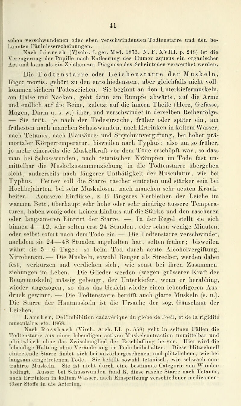 schon verschwundenen oder eben verschwindenden Todtenstarre und den be- kannten Fäulnisserscheinungen. Nach Li er seh (Vjschr. f. ger. Med. 1873. N. F. XVIII. p. 248) ist die Verengerung der Pupille nach Entleerung des Humor aqueus ein organischer Act und kann als ein Zeichen zur Diagnose des Scheintodes verwerthet werden. Die Todtenstarre oder Leichenstarre der Muskeln, Rigor mortis, gehört zu den entschiedensten, aber gleichfalls nicht voll- kommen sichern Todeszeichen. Sie beginnt an den Unterkiefermuskeln, am Halse und Nacken, geht dann am Rumpfe abwärts, auf die Arme und endlich auf die Beine, zuletzt auf die Innern Theile (Herz, Gefässe, Magen, Darm u. s. w.) über, und verschwindet in derselben Reihenfolge. — Sie tritt, je nach der Todesursache, früher oder später ein, am frühesten nach manchen Schusswunden, nach Ertrinken in kaltem Wasser, nach Tetanus, nach Blausäure- und Strychninvergiftung, bei hoher prä- mortaler Körpertemperatur, bisweilen nach Typhus : also um ßo früher, je mehr einerseits die Muskelkraft vor dem Tode erschöpft war, so dass man bei Schusswunden, nach tetanischen Krämpfen im Tode fast un- mittelbar die Muskelzusammenziehung in die Todtenstarre übergehen sieht, andi-erseits nach längerer ünthätigkeit der Musculatur, wie bei Typhus. Ferner soll die Starre rascher eintreten und stärker sein bei Hochbejahrten, bei sehr Muskulösen, nach manchen sehr acuten Krank- heiten. Aeussere Einflüsse , z. B. längeres Verbleiben der Leiche im warmen Bett, überhaupt sehr hohe oder sehr niedrige äussere Tempera- turen, haben wenig oder keinen Einfluss auf die Stärke und den rascheren oder langsameren Eintritt der Starre. — In der Regel stellt sie sich binnen 4—12, sehr selten erst 24 Stunden, oder schon wenige Minuten, oder selbst sofort nach dem Tode ein. — Die Todtenstarre verschwindet, nachdem sie 24—48 Stunden angehalten hat, selten früher ; bisweilen währt sie 5—6 Tage: so beim Tod durch acute Alcoholvergiftung, Nitrobenzin. — Die Muskeln, sowohl Beuger als Strecker, werden dabei fest, verkürzen und verdicken sich, wie sonst bei ihren Zusammen- ziehungen im Leben. Die Glieder werden (wegen grösserer Kraft der Beugemuskeln) massig gebeugt, der Unterkiefer, Avenn er herabhing, wieder angezogen, so dass das Gesicht wieder einen lebendigeren Aus- druck gewinnt. — Die Todtenstarre betrifft auch glatte Muskeln (s. u.). Die Starre der PTautmuskeln ist die L'rsache der sog. Gänsehaut der Leichen. Larcher, Del'imbibition cadaverique du globe de l'oeil, et de la rigidite musciilaire. etc. 1868. Nach Rossbach (Virch. Arch. LI. p. 558) geht in seltnen Fällen die Todtenstarre aus einer lebendigen activen Mtiskelcontraction unmittelbar und plötzlich ohne das Zwischenglied der Erschlaffung hervor. Hier wird die lebendige Haltung ohne Veränderung im Tode beibehalten. Diese blitzschnell eintretende Starre findet sich bei unvorhergesehenem und plötzlichem, wie bei langsam eingetretenem Tode. Sie befällt sowohl tetanisch, wie schwach con- trahirte Muskeln. Sie ist nicht durch eine bestimmte Categorie von Wunden bedingt. Ausser bei Schusswunden fand R. diese rasche Starre nach Tetanus, nach Ertrinken in kaltem Wasser, nach Einspritzung verschiedener medicamen- töser Stoffe in die Arterien.