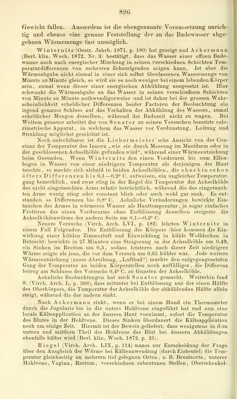 Gewicht fallen. Ausserdem ist die ebeiigenannte Voraussetzung unrich- tig und ebenso eine genaue Feststellung der an das Badewasser abge- gebnen Wärmemenge fast unmöglich. Winternitz (Oestr. Jahrb. 1871. p. 180) hat gezeigt und Ackermann (Berl. klin. Woch. 1872. Nr. 3) bestätigt, dass das Wasser einer offneu Bade- wanne auch nach energischer Mischung in seinen verschiedneu Schichten Tem- peraturdifferenzen von mehreren Zehntelgraden zeigen kann. Ist aber die Wärmeabgabe nicht einmal in einer sich selbst überlassenen Wassermenge von Minute zu Minute gleich, so wird sie es noch weniger bei einem lebenden Körper sein, zumal wenn dieser einer energischen Abkühlung ausgesetzt ist. Hier schwankt die Wärmeabgabe an das Wasser in seinen verschieduen Schichten von Minute zu Minute nothweudigerweise und ist daher bei der grossen Wahr- scheinlichkeit erheblicher Differenzen beider Factoreu der Beobachtung ein irgend genauer Schluss auf das Verhalten der Abkühlung des Wassers, zumal erheblicher Mengen desselben, während der Badezeit nicht zu wagen. Bei Weitem genauer arbeitet der von Senator zu seinen Versuchen benutzte calo- rimetrische Apparat, in welchem das Wasser vor Verdunstung, Leitung und Strahlung möglichst geschützt ist. Noch anfechtbarer ist die Lieb er m e i s ter'sehe Ansicht von der Con- stanz der Temperatur des Innern „wie sie durch Messung im Mastdarm oder in der geschlossenen Achselhöhle gefunden wird ^, während einer Wärnieentziehung beim Gesunden. Wenn Winter nitz den einen Vorderarm bis zum Ellen- bogen in AVasser von einer niedrigem Temperatur als derjenigen der Haut tauchte, so machte sich alsbald in beiden Achselhöhlen, die ohnehin schon öfters Differenzen bis 0,1—0,2° C. aufweisen, ein ungleicherTemperatui'- gang bemerklich, und zwar stieg in der Regel die Temperatur der Achselhöhle des nicht eingetauchten Arms relativ beträchtlich, während die des eingetauch- ten Arms wenig stieg oder constant blieb oder auch wohl gar sank. Es ent- standen so Differenzen bis 0,8° C. Aehnliche Veränderungen bewirkte Ein- tauchen des Armes in wärmeres Wasser als Hauttemperatur, ja sogar einfaches Frottiren des einen Vorderarms ohne Entblössung desselben steigerte die Achselhöhlenwärme der andern Seite um 0,1—0,2° C. Neuere Versuche (Virch. Arch. LVI, p. 182) lehrten Winter nitz in einem Fall Folgendes. Die Entblössung des Körpers (hier kommen die Ein- wirkung einer kühlen Zimmerluft und Einwicklung in külile Wolldecken in Betracht) bewirkte in 27 Minuten eine Steigerung in der Achselhöhle um 0,49, ein Sinken im Rectum um 0,.S, sodass letzteres nach dieser Zeit niedrigere Wärme zeigte als jene, die vor dem Versuch um 0,65 kühler war. Jede weitere Wärmeentziehung (nasse Abreibung, „Luftbad') machte den entgegengesetzten Gang der Temperatur an beiden Körperstellen noch auffälliger, die Differenz betrug am Schlüsse des Versuchs 0,4° C. zu Gunsten der Achselhöhle. Aehnliche Beobachtungen hat auch Senator gemacht. Weiterhin fand S. (Virch. Arch. L, p. .368), dass mitunter bei Entblössung nur der einen Hälfte des Oberkörpers, die Temperatur der Achselhölile der abkühlenden Hälfte allein steigt, während die der andern sinkt. Nach Ackermann sinkt, wenn er bei einem Hund ein Thermometer durch die Jugularis bis in die untere Hohlvene eingeführt hat und nun eine locale Kälteapplication an der äussern Haut vornimmt, sofort die Temperatur des Blutes in der Hohlvene. Dieses Sinken überdauert die Kälteapplication noch um einige Zeit. Hiermit ist der Beweis geliefert, dass wenigstens in d^m untern und mittlem Theil der Hohlvene das Blut bei äussern Abkühlungen ebenfalls kälter wird (Berl. klin. Woch. 1872. p. 25). Riegel (Virch. Arch. LIX, p. 114) maass zur Entscheidung der Frage über den Ausgleich der Wärme bei Kälteanwendung (durch Eisbeutel) die Tem- peratur gleichzeitig an mehrern tief gelegnen Orten, z. B. Brustaorta, unterer Hohlvene, Vagina , Rectum , verschieduen subcutanen Stellen, Oberschenkel-