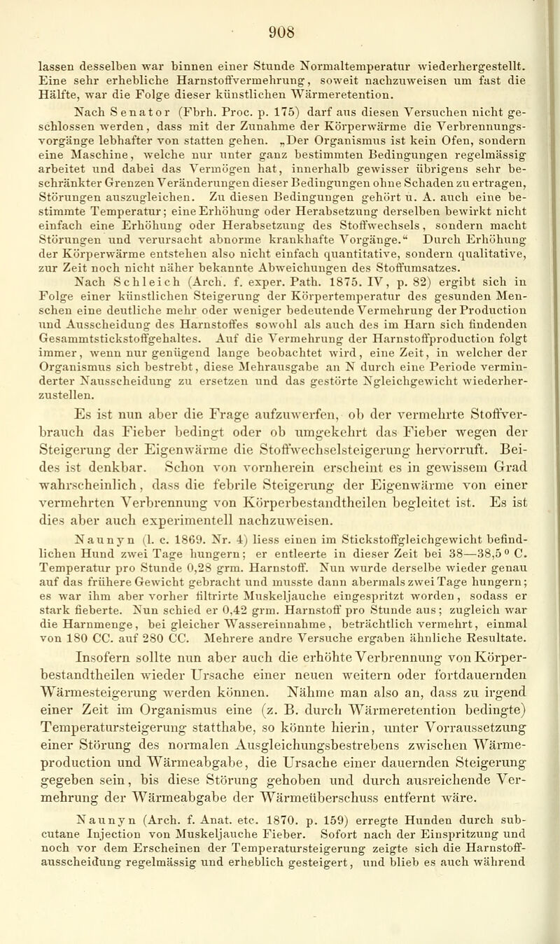 lassen desselben war binnen einer Stunde Normaltemperatur wiederhergestellt. Eine sehr erhebliche Harnstoffvermehrung, soweit nachzuweisen um fast die Hälfte, war die Folge dieser künstlichen Wärmeretention. Nach Senator (Fbrh. Proc. p. 175) darf aus diesen Versuchen nicht ge- schlossen werden, dass mit der Zimahme der Körperwärme die Verbrennungs- vorgänge lebhafter von statten gehen. „Der Organismus ist kein Ofen, sondern eine Maschine, welche nur unter ganz bestimmten Bedingungen regelmässig arbeitet und dabei das Vermögen hat, innerhalb gewisser übrigens sehr be- schränkter Grenzen Veränderungen dieser Bedingungen ohne Schaden zu ertragen, Störungen auszugleichen. Zu diesen Bedingungen gehört u. A. auch eine be- stimmte Temperatur; eine Erhöhung oder Herabsetzung derselben bewirkt nicht einfach eine Erhöhung oder Herabsetzung des Stoffwechsels, sondern macht Störungen und verursacht abnorme krankhafte Vorgänge. Durch Erhöhung der Körperwärme entstehen also nicht einfach quantitative, sondern qualitative, zur Zeit noch nicht näher bekannte Abweichungen des Stoftumsatzes. Nach Schleich (Arch. f. exper. Path. 1875. IV, p. 82) ergibt sich in Folge einer künstlichen Steigerung der Körpertemperatur des gesunden Men- schen eine deutliche mehr oder weniger bedeutende Vermehrung der Production und Ausscheidung des Harnstoffes sowohl als auch des im Harn sich findenden Gesammtstickstoftgehaltes. Auf die Vermehrung der Harnstoffproduction folgt immer, wenn nur genügend lange beobachtet wird, eine Zeit, in welcher der Organismus sich bestrebt, diese Mehrausgabe an N durch eine Periode vermin- derter Nausscheidung zu ersetzen und das gestörte Ngleichgewicht wiederher- zustellen. Es ist nun aber die Frage aufzmverfen, ob der vermehrte Stoffver- brauch das Fieber bedingt oder ob umgekehrt das Fieber wegen der Steigerung der Eigenwärme die Stoffwechselsteigerung hervorruft. Bei- des ist denkbar. Schon von vornherein erscheint es in gewissem Grad wahrscheinlich, dass die febrile Steigeiaing der Eigenwärme von einer vermehrten Verbrennung von Körperbestandtheilen begleitet ist. Es ist dies aber auch experimentell nachzuweisen. Naunyn (1. c. 1869. Nr. 4) Hess einen im Stickstoffgleichgewicht befind- lichen Hund zwei Tage hungern; er entleerte in dieser Zeit bei 38—38,5 C. Temperatur pro Stunde 0,28 grm. Harnstoff. Nun wurde derselbe wieder genau auf das frühere Gewicht gebracht und musste dann abermals zwei Tage hungern; es war ihm aber vorher filtrirte Muskeljauche eingespritzt worden, sodass er stark fieberte. Nun schied er 0,42 grm. Harnstoö' pro Stunde aus; zugleich war die Harnmenge , bei gleicher Wassereinnahme , beträchtlich vermehrt, einmal von 180 CG. auf 280 CG. Mehrere andre Versuche ergaben ähnliche Resultate. Insofern sollte nun aber auch die erhöhte Verbrennung von Körper- bestandtheilen wieder Ursache einer neuen weitern oder fortdauernden Wärmesteigerung werden können. Nähme man also an, dass zu irgend einer Zeit im Organismus eine (z. B. durch Wärmeretention bedingte) Temperatursteigerung statthabe, so könnte hierin, unter Vorraussetzung einer Störung des normalen Ausgleichungsbestrebens zwischen Wärme- production und Wärmeabgabe, die Ursache einer dauernden Steigerung gegeben sein, bis diese Störung gehoben und durch ausreichende Ver- mehrung der Wärmeabgabe der Wärmeüberschuss entfernt wäre. Naunyn (Arch. f. Anat. etc. 1870. p. 159) erregte Hunden durch sub- cutane Injection von Muskeljauche Fieber. Sofort nach der Einspritzung und noch vor dem Erscheinen der Temperatursteigerung zeigte sich die Harnstoff- ausscheidung regelmässig und erheblich gesteigert, und blieb es auch während