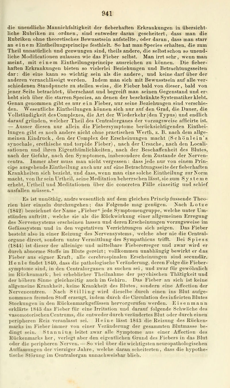 die unendliche Mannichfaltigkeit der fieberhaften Erkrankungen in übersicht- liche Rubriken zu ordnen, sind entweder daran gescheitert, dass man die Rubriken ohne theoretisches Bewusstsein aufstellte, oder daran, dass man starr an einem Eintheilungsprincipe festhielt. So hat man Species erhalten, die zum Theil unnatürlich und gezwungen sind, theils andere, die selbst schon su unend- liche Modificationen zulassen wie das Fieber selbst. Man irrt sehr, wenn man meint, mit einem Eintheilungsprincipe ausreichen zu können. Die fieber- haften Erkrankungen bieten so vielerlei Beziehungen und Betrachtungsseiten dar: die eine kann so wichtig sein als die andere, und keine darf über der anderen vernachlässigt werden. Indem man sich mit Bewusstsein auf alle ver- schiedenen Standpuncte zu stellen weiss, die Fieber bald von dieser, bald von jener Seite betrachtet, überschaut und begreift man seinen Gegenstand und er- hebt sich über die starren Species, an denen der beschränkte Systematiker klebt. Genau genommen gibt es nur ein Fieber, nur seine Beziehungen sind verschie- den. Wesentliche Eintheilungen können sich nur auf den Grad, die Dauer, die Vollständigkeit desComplexes, die Art der Wiederkehr (den Typus) und endlich darauf gründen, welcher Theil des Centralorganes der vorzugsweise afficirte ist. — Ausser diesen nur allein die Fiebersymptome berücksichtigenden Einthei- lungen gibt es noch andere nicht ohne practischen Werth, z. B. nach dem allge- meinen Eindruck, den der Complex der Erscheinungen macht (Schönlein's synochale, erethische und torpide Fieber), nach der Ursache, nach den Locali- sationen und ihren Eigenthümlichkeiten, nach der Beschafienheit des Blutes, nach der Gefahr, nach den Symptomen, insbesondere dem Zustande der Nerven- centra. Immer aber muss man nicht vergessen : dass jede nur von einem Prin- cipe ausgehende Eintheilung auch nur auf eine Betrachtungsseite der fieberhaften Krankheiten sich bezieht, und dass, wenn man eine solche Eintheilung zur Norm macht, von ihr sein Urtheil, seine Meditation beherrschen lässt, sie zum Systeme erhebt, Urtheil und Meditationen über die concreten Fälle einseitig und schief ausfallen müssen. Es ist unnöthig, andre wesentlich auf dem gleichen Princip fussende Theo- rien hier einzeln durchzugehen; das Folgende mag genügen. Nach Lotze (1842) bezeichnet der Name ,.Fieber'* jede Symptomengruppe, welche unter Um- ständen auftritt, welche sie als die Rückwirkung einer allgemeinen Erregung des Nervensystems erscheinen lassen und deren Erscheinungen vorzugsweise im Gefässsystem und in den vegetativen Verrichtungen sich zeigen. Das Fieber besteht also in einer Reizung des Nervensystems, welche aber nie die Central- organe direct, sondern unter Vermittlung des Sympathicus triff't. Bei Spiess (1844) ist dieser der alleinige und mittelbare Fiebererreger und zwar wird er durch abnorme Stoffe im Blute gereizt; vollkommen unabhängig bewirkt er das Fieber aus eigner Kraft, alle cerebrospinalen Erscheinungen sind secundär. He nie findet 1840, dass die pathologische Veränderung, deren Folge die Fieber- symptome sind, in den Centralorganen zu suchen sei, und zwar für gewöhnlich im Rückenmark, bei erheblicher Theilnahme der psychischen Thätigkeit und der höhern Sinne gleichzeitig auch im Gehirn. Das Fieber an sich ist keine allgemeine Krankheit, keine Krankheit des Bhites, sondern eine Affection der Nervencentren. Nach Stilling wird dieselbe durch einen ins Blut aufge- nommnen fremden Stoff erzeugt, indem durch die Circulation des inficirten Blutes Stockungen in den Rückenmarkgefässen hervorgerufen werden. Eisenmann erklärte 1843 das Fieber für eine Irritation und darauf folgende Schwäche des vasomotorischen Centrums, die entweder durch verändertes Blut oder durch einen peripheren Reiz veranlasst sei. Heine lässt 1843 die Reizung des Rücken- marks im Fieber immer von einer Veränderung der gesammten Blutmasse be- dingt sein. Stannius leitet zwar alle Symptome aus einer Affection des Rückenmarks her, verlegt aber den eigentlichen Grund des Fiebers in das Blut oder die peripheren Nerven. — So viel über die wichtigsten neuropathologischen Auffassungen der vierziger Jahre, welche daran scheiterten , dass die hypothe- tische Störung im Centralorgan unnachweisbar blieb.