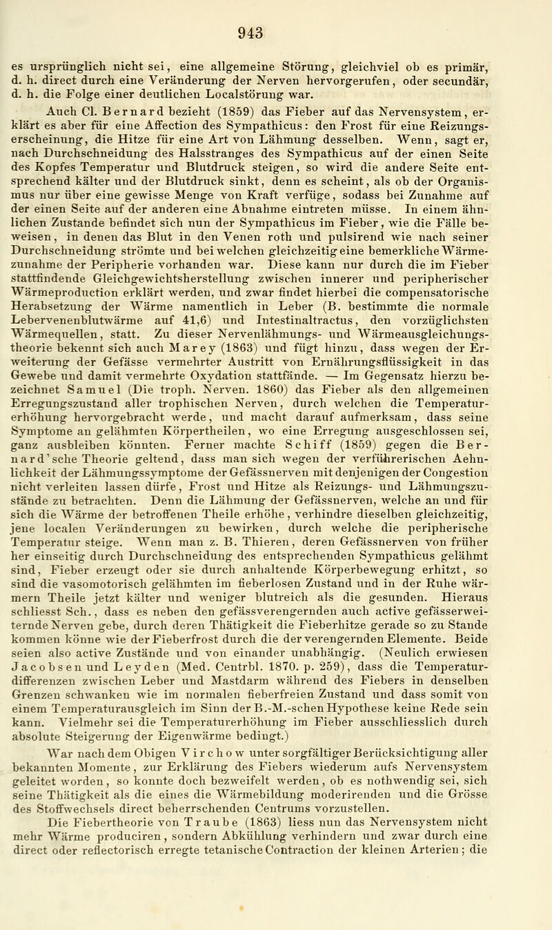 §43 es ursprünglich nicht sei, eine allgemeine Störung, gleichviel ob es primär, d. h. direct durch eine Veränderung der Nerven hervorgerufen, oder secundär, d. h. die Folge einer deutlichen Localstörung war. Auch Cl. Bernard bezieht (1859) das Fieber auf das Nervensystem, er- klärt es aber für eine AfFection des Sympathicus: den Frost für eine Reizungs- erscheinung, die Hitze für eine Art von Lähmung desselben. Wenn, sagt er, nach Durchschneidung des Halsstranges des Sympathicus auf der einen Seite des Kopfes Temperatur und Blutdruck steigen, so wird die andere Seite ent- sprechend kälter und der Blutdruck sinkt, denn es scheint, als ob der Organis- mus nur über eine gewisse Menge von Kraft verfüge, sodass bei Zunahme auf der einen Seite auf der anderen eine Abnahme eintreten müsse. In einem ähn- lichen Zustande befindet sich nun der Sympathicus im Fieber, wie die Fälle be- weisen , in denen das Blut in den Venen roth und pulsirend wie nach seiner Durchschneidung strömte und bei welchen gleichzeitig eine bemerkliche Wärme- zunahme der Peripherie vorhanden war. Diese kann nur durch die im Fieber stattfindende Gleichgewichtsherstellung zwischen innerer und peripherischer Wärmeproduetion erklärt werden, und zwar findet hierbei die compensatorische Herabsetzung der Wärme namentlich in Leber (B. bestimmte die normale Lebervenenblutwärme auf 41,6) und Intestinaltractus, den vorzüglichsten Wärmequellen, statt. Zu dieser Nervenlähmungs- und Wärmeausgleichungs- theorie bekennt sich auch Marey (1863) und fügt hinzu, dass wegen der Er- weiterung der Gefässe vermehrter Austritt von Ernährungsflüssigkeit in das Gewebe und damit vermehrte Oxydation stattfände. — Im Gegensatz hierzu be- zeichnet Samuel (Die troph. Nerven. 1860) das Fieber als den allgemeinen Erregungszustand aller trophischen Nerven, durch welchen die Temperatur- erhöhung hervorgebracht werde, und macht darauf aufmerksam, dass seine Symptome an gelähmten Körpertheilen, wo eine Erregung ausgeschlossen sei, ganz ausbleiben könnten. Ferner machte Schiff (1859) gegen die Ber- nard' sehe Theorie geltend, dass man sich wegen der verführerischen Aehn- lichkeit der Lähmungssymptome der Gefässnerven mit denjenigen der Congestion nicht verleiten lassen dürfe, Frost und Hitze als Reizungs- und Lähmungszu- stände zu betrachten. Denn die Lähmung der Gefässnerven, welche an und für sich die Wärme der betrofi'enen Theile erhöhe, verhindre dieselben gleichzeitig, jene localeu Veränderungen zu bewirken, durch welche die peripherische Temperatur steige. Wenn man z. B. Thieren, deren Gefässnerven von früher her einseitig durch Durchschneidung des entsprechenden Sympathicus gelähmt sind, Fieber erzeugt oder sie durch anhaltende Körperbewegung erhitzt, so sind die vasomotorisch gelähmten im fieberlosen Zustand und in der Ruhe wär- mern Theile jetzt kälter und weniger blutreich als die gesunden. Hieraus schliesst Seh., dass es neben den gefässverengernden auch active gefässerwei- ternde Nerven gebe, durch deren Thätigkeit die Fieberhitze gerade so zu Stande kommen könne wie der Fieberfrost durch die der verengernden Elemente. Beide seien also active Zustände und von einander unabhängig. (Neulich erwiesen Jacobsen und Leyden (Med. Centrbl. 1870. p. 259), dass die Temperatur- differenzen zwischen Leber und Mastdarm während des Fiebers in denselben Grenzen schwanken wie im normalen fieberfreien Zustand und dass somit von einem Temperaturausgleich im Sinn der B.-M.-sehenHypothese keine Rede sein kann. Vielmehr sei die Temperaturerhöhung im Fieber ausschliesslich durch absolute Steigerung der Eigenwärme bedingt.) War nach dem Obigen V i r c h o w unter sorgfältiger Berücksichtigung aller bekannten Momente, zur Erklärung des Fiebers wiederum aufs Nervensystem geleitet worden, so konnte doch bezweifelt werden, ob es nothwendig sei, sich seine Thätigkeit als die eines die Wärmebildung moderireuden und die Grösse des Stoffwechsels direct beherrschenden Centrums vorzustellen. Die Fiebertheorie von Traube (1863) liess nun das Nervensystem nicht mehr Wärme produciren, sondern Abkühlung verhindern und zwar durch eine direct oder reflectorisch erregte tetanische Conti-action der kleinen Arterien; die