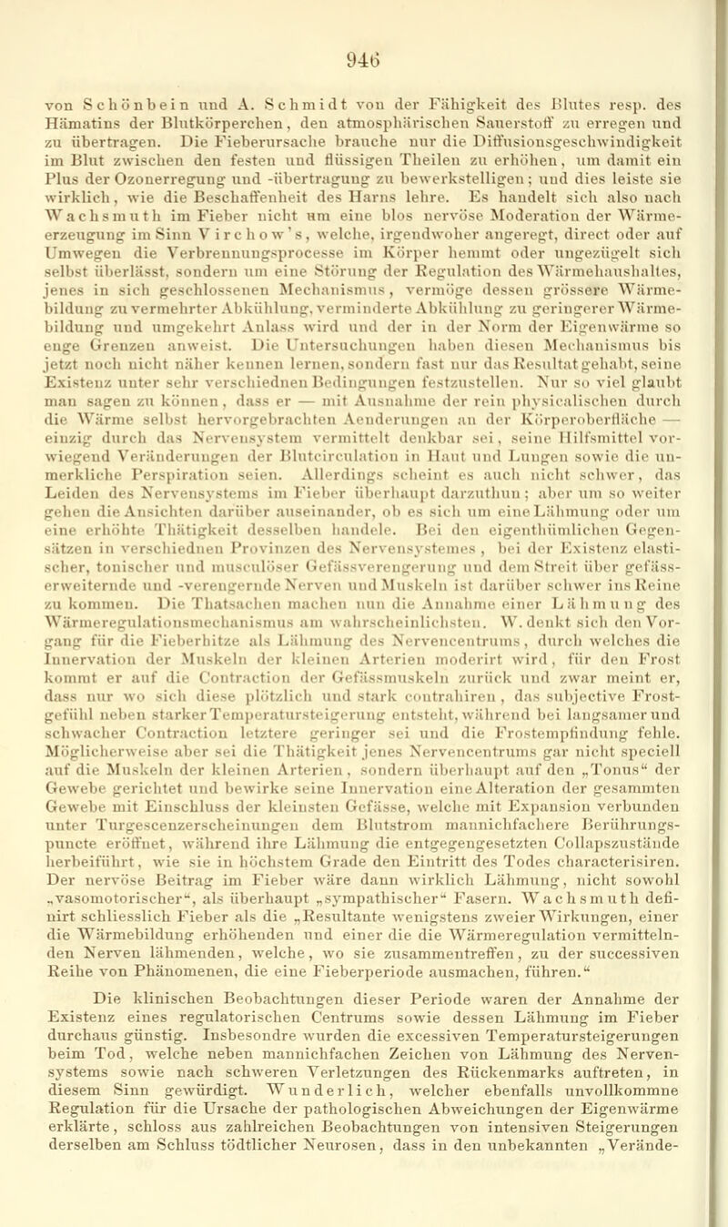 94(3 von Schönbein i^nd A. Schmidt von der Fähigkeit des lüntes resp. des Hämatins der Blutkörperchen, den atmospliiirischen Sauerstoft' zu erregen und zu übertragen. Die Fieberursache brauche nur die Dift'usionsgeschwindigkeit im Blut zwischen den festen und flüssigen Theilen zu erhöhen, um damit ein Plus der Ozonerregung und -Übertragung zu bewerkstelligen; und dies leiste sie wirklich, wie die Beschaffenheit des Harns lehre. Es handelt sich also nach Wachsmuth im Fieber nicht um eine blos nervöse Moderation der Wärme- erzeugung im Sinn V i r c h o w' s , welche, irgendwoher angeregt, direct oder auf Umwegen die Verbrennungsprocesse im Körper hemmt oder ungezügelt sich selbst überlässt, sondern um eine Störung der Regulation des Wärmehaushaltes, jenes in sich geschlossenen Mechanismus, vermöge dessen grössere Wärme- bildung zu vermehrter Abkühlung, verminderte Abkühlung zu geringerer AVärme- bildung und umgekehrt Anlass wird und der in der Norm der Eigenwärme so enge Grenzen anweist. Die Untersuchungen haben dieseu Meihauismus bis jetzt noch nicht näher kennen lernen, sondern fast nur das Resultat gehabt, seine Existenz unter sehr verschiednen Bedingungen festzustellen. Nur so viel glaubt man sagen zu können , dass er — mit Ausnainne der rein physicalischen durch die Wärme selbst hervorgebrachten Aenderungen an der Körperoborlläche — einzig durch das Nervensystem vermittelt denkbar sei, seine Hilfsmittel vor- wiegend Veränderungen der Blutcirculation in Haut und Lungen sowie die un- merkliche Perspiration seien. Allerdings scheint es auch nicht schwer, das Leiden des Nervensystems im Fieber überiiaupt darzuthuu ; aber um so weiter gehen die Ansichten darüber auseinander, ob es sich um eine Lähmung oder um eine erhöhte Tliätigkeit desselben iiandele. Bei den eigenthümlichen Gegen- sätzen in verschiednen Provinzen des Nervensystemes , bei der Existenz elasti- scher, tonischer und musculöser Gefässvercngerung und dem Streit über gefäss- erweiternde und -verengernde Nerven und Muskeln ist darüber schwer ins Reine zu kommen. Die Thatsaclien machen nun die Annahme einer Lähmung des Wärmeregulatioiismechanismus am wahrscheinlichsten. W. denkt sich den Vor- gang für die Fieberhitze als Lähmung des Nervencentrums, durch welches die Innervation der Muskeln der kleinen Arterien moderirt wird, für den Frost kommt er auf die Contraction der Gefässmuskeln zurück und zwar meint er, dass nur wo sich diese plötzlich und stark contrahiren , das snljjective Frost- gefühl neben starker Temj)eratursteigerung entsteht, während bei langsamer und schwacher Contraction letztere geringer sei und die Frostemptindnng fehle. Möglicherweise aber sei die Thätigkeit jenes Nervencentrums gar nicht speciell auf die Muskeln der kleinen Arterien, sondern überhaupt auf den „Tonus der Gewebe gerichtet und bewirke seine Innervation eine Alteration der gesammten Gewebe mit Einschluss der kleinsten Gcfässe, welche mit Expansion verbunden unter Tnrgescenzerscheinungen dem Blntstrom mannichfachere Berührungs- puncte eröffnet, während ihre Lähmung die entgegengesetzten Collapszustände herbeiführt, wie sie in höchstem Grade den Eintritt des Todes characterisiren. Der nervöse Beitrag im Fieber wäre dann wirklich Lähmung, nicht sowohl ..vasomotorischer^, als überhaupt „sympathischer Fasern. Wachsmuth defi- uirt schliesslich Fieber als die „Resultante wenigstens zweier Wirkungen, einer die Wärmebilduug erhöhenden und einer die die Wärmeregulation vermitteln- den Nerven lähmenden, welche, wo sie zusammentreffen, zu der successiven Reihe von Phänomenen, die eine Fieberperiode ausmachen, führen. Die klinischen Beobachtungen dieser Periode waren der Annahme der Existenz eines regulatorischen Centrums sowie dessen Lähmung im Fieber durchaus günstig. Insbesondre wurden die excessiven Temperatursteigerungen beim Tod, welche neben mannichfachen Zeichen von Lähmung des Nerven- systems sowie nach schweren Verletzungen des Rückenmarks auftreten, in diesem Sinn gewürdigt. Wunderlich, welcher ebenfalls unvollkommne Regulation für die Ursache der pathologischen Abweichungen der Eigenwärme erklärte, schloss aus zahlreichen Beobachtungen von intensiven Steigerungen derselben am Schluss tödtlicher Neurosen, dass in den unbekannten „Verände-