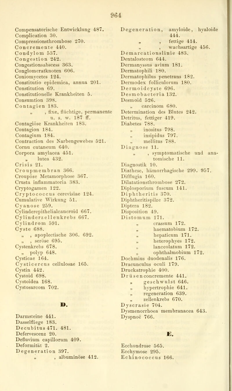 Compensatoiische Entwicklung 487. Complication 30. Compressionsthrorabose 270. Concremente 440. Condylom 537. Congestion 242. Congestionsubscess 363. Conglomeratknoten 606. Coniomycetes 124. Constitutio epidemica, annua 201. Constitution 69. Constitutionelle Krankheiten 5. Consnmtion 398. Contagien 183. „ , fixe, flüchtige, permanente u. s. w. 187 ff. Contagiöse Krankheiten 183. Contagion 184. Contaglum 184. Contraction des Narbengewebes 521. Cornu cutaneum 640. Corpora amylacea 451. „ lutea 432. Crisis 21. Croupmembran 366. Croupöse Metamorphose 367. Crusta inflammatoria 383. Cryptogamen 122. Cryptococcus cerevisiae 124. Cumulative Wirkung 51. Cyanose 259. Cylinderepithelialcancroid 667. Cy linderz eilenkrebs 667. Cylindrom 591. Cyste 688. ., , apoplectische 306. 692. „ , seröse 695. Cystenkrebs 678. „ polyp 648. Cysticae 164. Cysticercus cellulosae 165. Cystin 442. Cystoid 698. Cystoidea 168. Cystosarcom 702. D. Darmsteine 441. Dasselfliege 183. Decubitus 471. 481. Defervescenz 20. Defluvium capillorum 409. Deformität 2. Degeneration 397. „ , albuminöse 412. Degeneration, amvloide, hvaloide 444. „ , fettige 414. , wachsartige 456. Dcmarcationslinie 483. Dentalosteom 644. Dermanyssus avium 181. Dermatophili 180. Dermatophilus penetrans 182. Dermodex folliculorum 180. Dermoidcyste 696. Desmobacteria 132. Desmoid 526. carcinom 680. Determination des Blutes 242. Detritus, fettiger 419. Diabetes 788. „ inositns 798. „ insipidns 797. „ mellitus 788. Diagnose 11. „ , symptomatische und ana- tomische 11. Diagnostik 10. Diathese, hämorrhagische 299. 957. Difflugia 160. Dilatationsthrouibose 272. Diplosporium fnscum 141. Diphtheritis 370. Diplitlieritispilze 372. Diptera 182. Disposition 49. D i s t o m u m 171. ., crassum 172. „ haematobium 172. „ hepaticum 171. „ heterophyes 172. „ lanceolatum 172. „ ophthalmobium 172. Dochmius duodenalis 176. Dracunculus oculi 179. Druckatrophie 400. Drüsen concremente 441. „ geschwulst 646. „ hypertrophie 641. „ regeneration 639. „ zellenkrebs 670. Dyscrasie 704. Dysmenorrhoea membranacea 643. Dyspnoe 766. £. Ecchondrose 565. Ecchymose 295. Echinococcus 166.