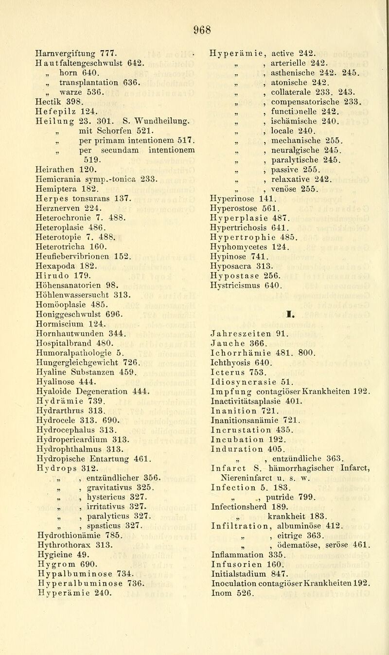 Harnvergiftung 777. Haut faltengeschwulst 6 42. „ hörn 640. „ transplantation 636. „ warze 536. Hectik 398. Hefepilz 124. Heilung 23. 301. S. Wundheilung. ,, mit Schorfen 521. ,. per primam intentionem 517. „ per secundam intentionem 519. Heirathen 120. Hemicrania symp.-tonica 233. Hemiptera 182. Herpes tonsurans 137. Herznerven 224. Heterochronie 7. 488. Heteroplasie 486. Heterotopie 7. 488. Heterotricha 160. Heufiebervibrionen 152. Hexapoda 182. Hirudo 179. Höhensanatorien 98. Höhlenwassersucht 313. Homöoplasie 485. Honiggeschwulst 696. Hormiscium 124. Hornhautwunden 344. Hospitalbrand 480. Humoralpathologie 5. HungergleichgeM'icht 726. Hyaline Substanzen 459. Hyalinose 444. Hyaloide Degeneration 444. Hydrämie 739. Hydrarthrus 313. Hydrocele 313. 690. Hydrocephalus 313. Hydropericardium 313. Hydrophthalmus 313. Hydropische Entartung 461. Hydrops 312. „ , entzündlicher 356. „ , gravitativus 325. „ , hystericus 327. „ , irritativus 327. „ , paralyticus 327. „ , spasticus 327. Hydrothionämie 785. Hythrothorax 313. Hygieine 49. Hygrom 690. Hypalbuminose 734. Hyperalbuminose 736. Hyperämie 240. Hyperämie, active 242. arterielle 242. asthenische 242. 245. atonische 242. coUaterale 233. 243. compensatorische 233, functijnelle 242. ischämische 240. locale 240. mechanische 255. neuralgische 245. paralytische 245. passive 255. relaxative 242. venöse 255. Hyperinose 141. Hyperostose 561. Hyperplasie 487. Hypertrichosis 641. Hypertrophie 485. Hyphomycetes 124. Hypinose 741. Hyposacra 313. Hypostase 256. Hystricismus 640. I. Jahreszeiten 91. Jauche 366. Ichorrhäniie 481. 800. Ichthyosis 640. Icterus 753. Idiosyncrasie 51. Impfung contagiöserKrankheiten 192. Inactivitätsaplasie 401. Inanition 721. Inanitionsanämie 721. Incrustation 435. Incubation 192. Induration 405. „ , entzündliche 363. Infarct S. hämorrhagischer Infarct, Niereninfarct u. s. w. Infection 5. 183. „ , putride 799. Infectionsherd 189. „ krankheit 183. Infiltration, albuminöse 412. ,, , eitrige 363. „ , ödematöse, seröse 461. Inflammation 335. Infusorien 160. Initialstadium 847. Inoculation contagiöser Krankheiten 192. Inom 526.