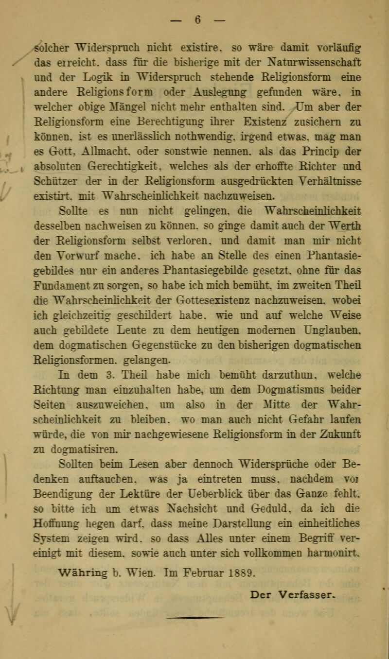 solcher Widerspruch nicht existire. so wäre damit vorläufig das erreicht, dass für die bisherige mit der Naturwissenschaft und der Logik in Widerspruch stehende Religionsform eine andere Eeligionsform oder Auslegung gefunden wäre, in welcher obige Mängel nicht mehr enthalten sind. Um aber der Religionsform eine Berechtigung ihrer Existenz zusichern zu können, ist es unerlässlich nothwendig. irgend etwas, mag man es G-ott. Allmacht, oder sonstwie nennen, als das Princip der absoluten Gerechtigkeit■. welches als der erhoffte Richter und Schützer der in der Religionsform ausgedrückten Verhältnisse existirt. mit Wahrscheinlichkeit nachzuweisen. Sollte es nun nicht gelingen, die Wahrscheinlichkeit desselben nachweisen zu können, so ginge damit auch der Werth der Religionsform selbst verloren, und damit man mir nicht den Vorwurf mache, ich habe an Stelle des einen Phantasie- gebildes nur ein anderes Phantasiegebilde gesetzt, ohne für das Fundament zu sorgen, so habe ich mich bemüht, im zweiten Theil die Wahrscheinlichkeit der Gottesexistenz nachzuweisen, wobei ich gleichzeitig geschildert habe, wie und auf welche Weise auch gebildete Leute zu dem heutigen modernen Unglauben, dem dogmatischen Gegenstücke zu den bisherigen dogmatischen Religionsformen, gelangen. In dem 3. Theil habe mich bemüht darzuthun. welche Richtung man einzuhalten habe, um dem Dogmatismus beider Seiten auszuweichen, um also in der Mitte der Wahr- scheinlichkeit zu bleiben, wo man auch nicht Gefahr laufen würde, die von mir nachgewiesene Religionsform in der Zukunft zu dogmatisiren. Sollten beim Lesen aber dennoch Widersprüche oder Be- denken auftaueben, was ja eintreten muss. nachdem voi Beendigung der Lektüre der Ueberblick über das Ganze fehlt. so bitte ich um etwas Nachsicht und Geduld, da ich die Hoffnung hegen darf, dass meine Darstellung ein einheitliches System zeigen wird, so dass Alles unter einem Begriff ver- einigt mit diesem, sowie auch unter sich vollkommen harmonirt. Währing b. Wien. Im Februar 1889. Der Verfasser.