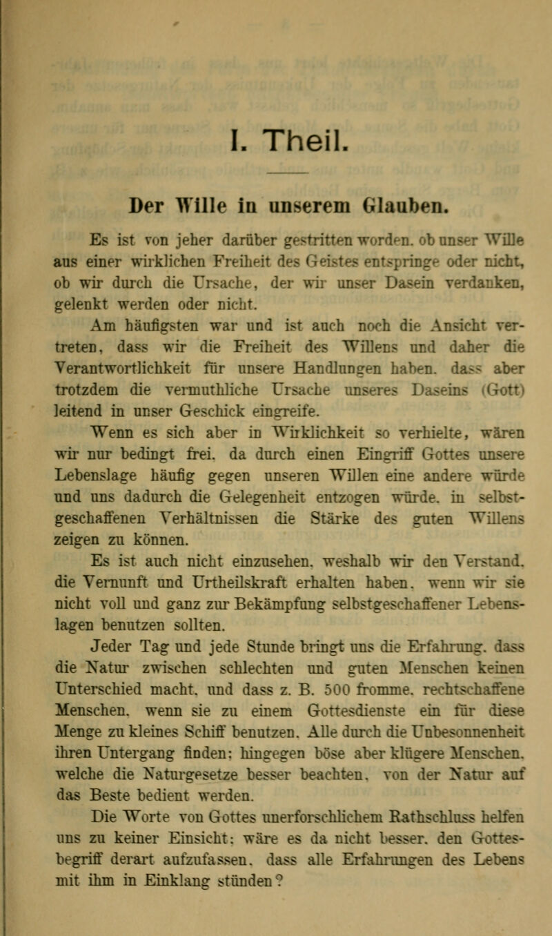 Der Wille in unserem Glauben. Es ist von jeher darüber gestritten worden, ob unser Wille aus einer wirklichen Freiheit des Geistes entspringe oder nicht, ob wir durch die 0 der wir unser Dasein verdanken, gelenkt werden oder nicht. Am häufigsten war und ist auch noch die Ansicht ver- treten, dass wir die Freiheit des Willens und daher die Verantwortlichkeit für unsere Handlungen haben. da>- aber trotzdem die vermuthliche T mseres Da-eins leitend in unser Geschick eingreife. Wenn es sich aber in Wirklichkeit so verhielte, wären wir nur bedingt frei, da durch einen Eingriff Gottes unsere Lebenslage häufig gegen unseren Willen eine andere würde und uns dadurch die Gelegenheit entzogen würde, in selbst- geschaffenen Verhältnissen die Stärke des guten Willens zeigen zu können. Es ist auch nicht einzusehen, weshalb wir den Verstand, die Vernunft und Urtheilskraft erhalten haben, wenn wir sie nicht voll und ganz zur Bekämpfung selbstgeschaffener Lebens- lagen benutzen sollten. Jeder Tag und jede Stunde bringt uns die Erfahrung die Xatur zwischen schlechten und guten Menschen keinen Unterschied macht, und dass z. B. 500 fromme, rechtschaffene Menschen, wenn sie zu einem Gottesdienste ein für diese Menge zu kleines Schiff benutzen. Alle durch die Unbesonnenheit ihren Untergang finden: hingegen böse aber klügere Menschen, welche die Naturgesetze besser beachten, von der Xatur auf das Beste bedient werden. Die Worte von Gottes unerforschlichem Rathschluss helfen uns zu keiner Einsicht: wäre es da nicht besser, den Gottes- begriff derart aufzufassen, dass alle Erfahrungen des Lebens mit ihm in Einklang stünden?