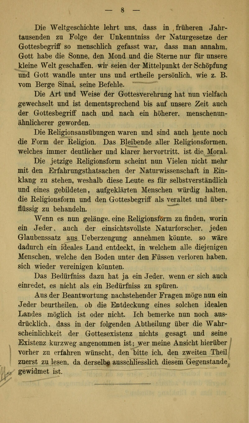 Die Weltgeschichte lehrt uns. dass in früheren Jahr- tausenden zu Folge der Unkenntniss der Naturgesetze der Gottesbegriff so menschlich gefasst war, dass man annahm. Gott habe die Sonne, den Mond und die Sterne nur für unsere kleine Welt geschaffen, wir seien der Mittelpunkt der Schöpfung und Gott wandle unter uns und ertheile persönlich, wie z. B. vom Berge Sinai, seine Befehle. Die Art und Weise der Gottesverehrung hat nun vielfach gewechselt und ist dementsprechend bis auf unsere Zeit auch der Gottesbegriff nach und nach ein höherer, menschenun- ähnlicherer geworden. Die Religionsausübungen waren und sind auch heute noch die Form der Religion. Das Bleibende aller Religionsformen, welches immer deutlicher und klarer hervortritt, ist die Moral. Die jetzige Eeligionsform scheint nun Vielen nicht mehr mit den Erfahrungstatsachen der Naturwissenschaft in Ein- klang zu stehen, weshalb diese Leute es für selbstverständlich und eines gebildeten, aufgeklärten Menschen würdig halten, die Eeligionsform und den Gottesbegriff als veraltet und über- flüssig zu behandeln. Wenn es nun gelänge, eine Religionsform zu finden, worin ein Jeder, auch der einsichtsvollste Naturforscher, jeden Glaubenssatz aus Ueberzeugung annehmen könnte, so wäre dadurch ein ideales Land entdeckt, in welchem alle diejenigen Menschen, welche den Boden unter den Füssen verloren haben, sich wieder vereinigen könnten. Das Bedürfniss dazu hat ja ein Jeder, wenn er sich auch einredet, es nicht als ein Bedürfniss zu spüren. Aus der Beantwortung nachstehender Fragen möge nun ein Jeder beurtheilen, ob die Entdeckung eines solchen idealen Landes möglich ist oder nicht. Ich bemerke nun noch aus- drücklich, dass in der folgenden Abtheilung über die Wahr- scheinlichkeit der Gottesexistenz nichts gesagt und seine Existenz kurzweg angenommen ist: wer meine Ansicht hierüber vorher zu erfahren wünscht, den bitte ich. den zweiten Theil zuerst zu lesen, da derselbe ausschliesslich diesem Gegenstande gewidmet ist.