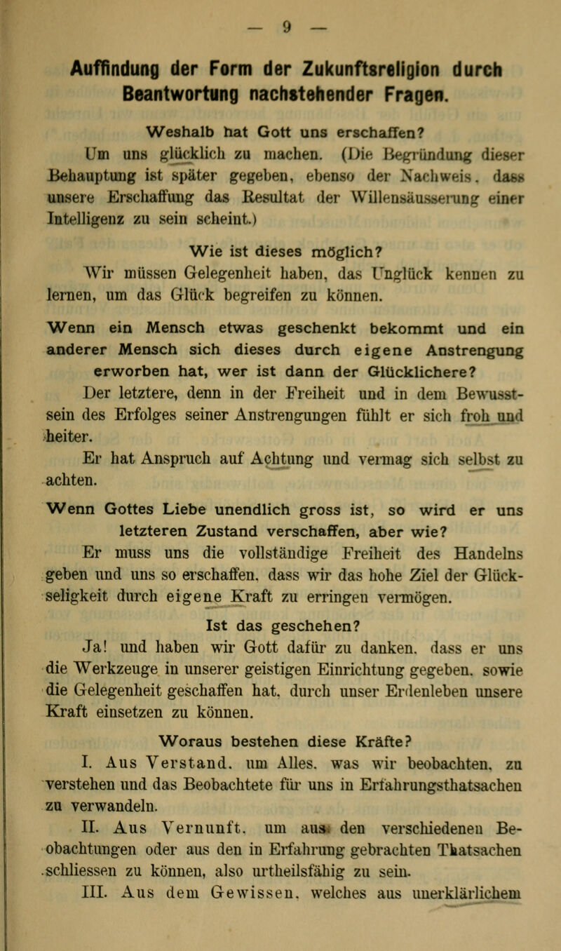 Auffindung der Form der Zukunftsreligion durch Beantwortung nachstehender Fragen. Weshalb hat Gott uns erschaffen? Um uns glücklich zu machen. (Die Bcgrlufalg d Behauptung ist später gegeben, ebenso dm NaHiwn-. das« unsere Erschaffung das Resultat der WlUfntfnrafffllg efoei Intelligenz zu sein scheint.) Wie ist dieses möglich? Wir müssen Gelegenheit haben, das Unglück kennen zu lernen, um das Glück begreifen zu können. Wenn ein Mensch etwas geschenkt bekommt und ein anderer Mensch sich dieses durch eigene Anstrengung erworben hat, wer ist dann der Glücklichere? Der letztere, denn in der Freiheit und in dem Bewußt- sein des Erfolges seiner Anstrengungen fühlt er sich froh und heiter. Er hat Anspruch auf Achtung und vermag sich selbst zu achten. Wenn Gottes Liebe unendlich gross ist, so wird er uns letzteren Zustand verschaffen, aber wie? Er muss uns die vollständige Freiheit des Handelns geben und uns so erschaffen, dass wir das hohe Ziel der Glück- seligkeit durch eigene Kraft zu erringen vermögen. Ist das geschehen? Ja! und haben wir Gott dafür zu danken, dass er uns die Werkzeuge in unserer geistigen Einrichtung gegeben, sowie die Gelegenheit geschaffen hat. durch unser Erdenleben unsere Kraft einsetzen zu können. Woraus bestehen diese Kräfte? I. Aus Verstand, um Alles, was wir beobachten, zu verstehen und das Beobachtete für uns in Ertahrungsthatsachen zu verwandeln. II. Aus Vernunft, um au& den verschiedenen Be- obachtungen oder aus den in Erfahrung gebrachten Tkatsachen .schliessen zu können, also urtheilsfähig zu sein.