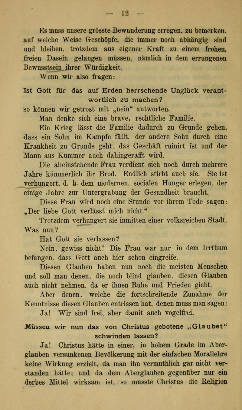 Es muss unsere grösste Bewunderung erregen, zu bemerken, auf welche Weise Geschöpfe, die immer noch abhängig sind und bleiben, trotzdem aus eigener Kraft zu einem frohen, freien Dasein gelangen müssen, nämlich in dem errungenen Bewusstsein. ihrer Würdigkeit. Wenn wir also fragen: Ist Gott für das auf Erden herrschende Unglück verant- wortlich zu machen? so können wir getrost mit „nein antworten. Man denke sich eine brave, rechtliche Familie. Ein Krieg lässt die Familie dadurch zu Grunde gehen, dass ein Sohn im Kampfe fällt, der andere Sohn durch eine Krankheit zu Grunde geht, das Geschäft ruinirt ist und der Mann aus Kummer auch dahingerafft wird. Die alleinstehende Frau verdient sich noch durch mehrere Jahre kümmerlich ihr Brod. Endlich stirbt auch sie. Sie ist verhungert, d. h. dem modernen, socialen Hunger erlegen, der einige Jahre zur Untergrabung der Gesundheit braucht. Diese Frau wird noch eine Stunde vor ihrem Tode sagen: -„Der liebe Gott verlässt mich nicht. Trotzdem verhungert sie inmitten einer volksreichen Stadt. Was nun? Hat Gott sie verlassen? Nein, gewiss nicht! Die Frau war nur in dem Irrthum befangen, dass Gott auch hier schon eingreife. Diesen Glauben haben nun noch die meisten Menschen und soll man denen, die noch blind glauben, diesen Glauben auch nicht nehmen, da er ihnen Ruhe und Frieden giebt. Aber denen, welche die fortschreitende Zunahme der Kenntnisse diesen Glauben entrissen hat, denen muss man sagen: Ja! Wir sind frei, aber damit auch vogelfrei. Müssen wir nun das von Christus gebotene „Glaubet schwinden lassen? Ja! Christus hätte in einer, in hohem Grade im Aber- glauben versunkenen Bevölkerung mit der einfachen Morallehre keine Wirkung erzielt, da man ihn vermuthlich gar nicht ver- standen hätte: und da dem Aberglauben gegenüber nur ein derbes Mittel wirksam ist. so musste Christus die Religion