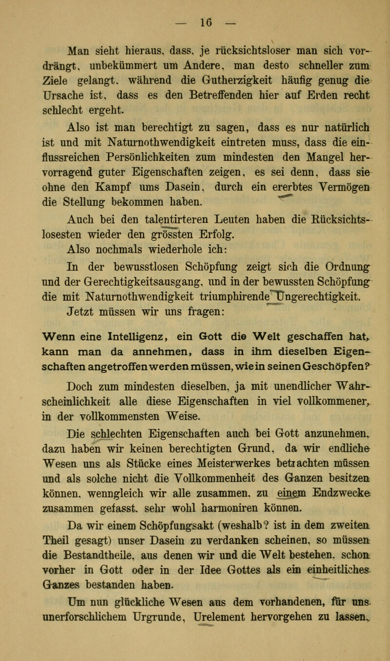 Man sieht hieraus, dass. je rücksichtsloser man sich vor- drängt, unbekümmert um Andere, man desto schneller zum Ziele gelangt, während die Gutherzigkeit häufig genug die Ursache ist. dass es den Betreffenden hier auf Erden recht schlecht ergeht. Also ist man berechtigt zu sagen, dass es nur natürlich ist und mit Naturnothwendigkeit eintreten muss, dass die ein- flussreichen Persönlichkeiten zum mindesten den Mangel her- vorragend guter Eigenschaften zeigen, es sei denn, dass sie ohne den Kampf ums Dasein, durch ein ererbtes Vermögen die Stellung bekommen haben. Auch bei den talentirteren Leuten haben die Kücksichts- losesten wieder den grössten Erfolg. Also nochmals wiederhole ich: In der bewusstlosen Schöpfung zeigt sich die Ordnung und der Gerechtigkeitsausgang, und in der bewussten Schöpfung die mit Naturnothwendigkeit triumphirendeHDngerechtigkeit. Jetzt müssen wir uns fragen: Wenn eine Intelligenz, ein Gott die Welt geschaffen hat, kann man da annehmen, dass in ihm dieselben Eigen- schaften angetroffen werden müssen, wie in seinen Geschöpfen? Doch zum mindesten dieselben, ja mit unendlicher Wahr- scheinlichkeit alle diese Eigenschaften in viel vollkommener, in der vollkommensten Weise. Die schlechten Eigenschaften auch bei Gott anzunehmen^ dazu haben wir keinen berechtigten Grund, da wir endliche Wesen uns als Stücke eines Meisterwerkes betrachten müssen und als solche nicht die Vollkommenheit des Ganzen besitzen können, wenngleich wir alle zusammen, zu einem Endzwecke zusammen gefasst. sehr wohl harmoniren können. Da wir einem Schöpfungsakt (weshalb? ist in dem zweiten Theil gesagt) unser Dasein zu verdanken scheinen, so müssen die Bestandteile, aus denen wir und die Welt bestehen, schon vorher in Gott oder in der Idee Gottes als ein einheitliches Ganzes bestanden haben. Um nun glückliche Wesen aus dem vorhandenen, für uns unerforschlichem Urgründe, Urelement hervorgehen zu lassen.