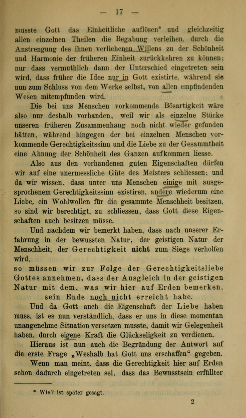 ijuisste Gott, das GinUeiÜicbe auflösen* und gl allen einzelnen Theüen die Begabung verleihen, dnreli die Anstrengung dea innen verliehenen Willen- zu der Schönheit und Bannonie der froheren Einheit zurückkehren n können; lim- dass vermutlilicli dann der Unterschied eingetretei wird, dass früher die Idee nur in Gfott exi\?irt»-. während IM nun zum Schluss von dem Werke selbst, von allen empfinde Wesen mitempfunden wird. Die bei uns Menschen vorkommende Bösartigkeit wäre also nur deshalb vorhanden, weil wir als einzelne Stücke unseren früheren Zusammenhang noch nicht wiecler gefunden hätten, während hingegen der bei einzelnen Menschen kommende Gerechtigkeitssinn und die Liebe zu der Gesammtheit eine Ahnung der Schönheit des Ganzen aufkommen Hesse. Also aus den vorhandenen guten Eigenschaften dürfen wir auf eine unermessliche Güte des Meisters schliessen: und da wir wissen, dass unter uns Menschen eiuige mit ausge- sprochenem Gerechtigkeitssinn existiren. andere wiederum eine Liebe, ein Wohlwollen für die gesammte Menschheit besitzen, so sind wir berechtigt, zu schliessen, dass Gott diese Eigen- schaften auch besitzen müsse. Und nachdem wir bemerkt haben, dass nach unserer Er- fahrung in der bewussten Natur, der geistigen Natur der Menschheit, der Gerechtigkeit nicht zum Siege verholten wird, so müssen wir zur Folge der Gerechtigkeitsliebe Gottes annehmen, dass der Ausgleich in der geistigen Natur mit dem, was wir hier auf Erden bemerken. sein Ende npcjt_nicht erreicht habe. Und da Gott auch die Eigenschaft der Liebe haben muss, ist es nun verständlich, dass er uns in diese momentan unangenehme Situation versetzen musste. damit wir Gelegenheit haben, durch eigene Kraft die Glückseligkeit zu verdienen. Hieraus ist nun auch die Begründung der Antwort auf die erste Frage „Weshalb hat Gott uns erschaffenu gegeben. Wenn man meint, dass die Gerechtigkeit hier auf Erden schon dadurch eingetreten sei, dass das Bewusstsein erfüllter Wie? ist später gesagt.