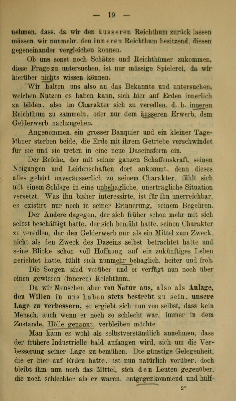 nehmen, das.-. da wir Aen ftusserei EteichthiHD zurück lassen müssen, wir nunmehr, den lütteren Eteichthom besitzend, diesen gegeneinander vergleichen können. Ob uns sonst noch Senate« und Reickthtaer zukomm-n, diese I<Yagezu untersuchen. i>t nur BÜMBIge Spj wir hierüber nichts wissen können. Wir halten uns also an das Bekannte und untersuchen. welchen Nutzen es haben kann, sich hier auf Erden innerlich zu bilden, also im Charakter sich zu ver^dlen. d. h. inneren Keichthum zu sammeln, oder nur dem äusseren Erwerb, den Gelderwerb nachzugehen. Angenommen, ein grosser Banquier und ein kleiner Tage- löhner sterben beide, die Erde mit ihrem Getriebe verschwindet für sie und sie treten in eine neue Daseinsform ein. Der Reiche, der mit seiner ganzen Schaffenskraft, seinen Neigungen und Leidenschaften dort ankommt, denn di alles gehört unveräusserlich zu seinem Charakter, fühlt sich mit einem Schlage in eine unbehagliche, unerträgliche Situation versetzt. Was ihn bisher interessirte, ist für ihn unerreichbar, es existirt nur noch in seiner Erinnerung, seinem Begehren. Der Andere dagegen, der sich früher schon mehr mit sich selbst beschäftigt hatte, der sich bemüht hatte, seiuen Charakter zu veredlen, der den Gelderwerb nur als ein Mittel zum Zweck. nicht als den Zweck des Daseins selbst betrachtet hatte und seine Blicke schon voll Hoffnung auf ein zukünftiges Leben gerichtet hatte, fühlt sich nunmehr behaglich, heiter und froh. Die Sorgen sind vorüber und er verfügt nun noch über einen gewissen (inneren) Reichthum. Da wir Menschen aber von Natur aus, also als Anlage, den Willen in uns haben stets bestrebt zu sein, unsere Lage zu verbessern, so ergiebt sich nun von selbst, dass kein Mensch, auch wenn er noch so schlecht war. immer in dem Zustande, Hölle genannt, verbleiben mochte. Man kann es wohl als selbstverständlich annehmen. dass der frühere Industrielle bald anfangen wird, sich um die Ver- besserung seiner Lage zu bemühen. Die günstige Gelegenheit -die er hier auf Erden hatte, ist nun natürlich vorüber, doch bleibt ihm nun noch das Mittel, sich den Leuten gegenüber. die noch schlechter als er waren, entgegenkommend und hülf-