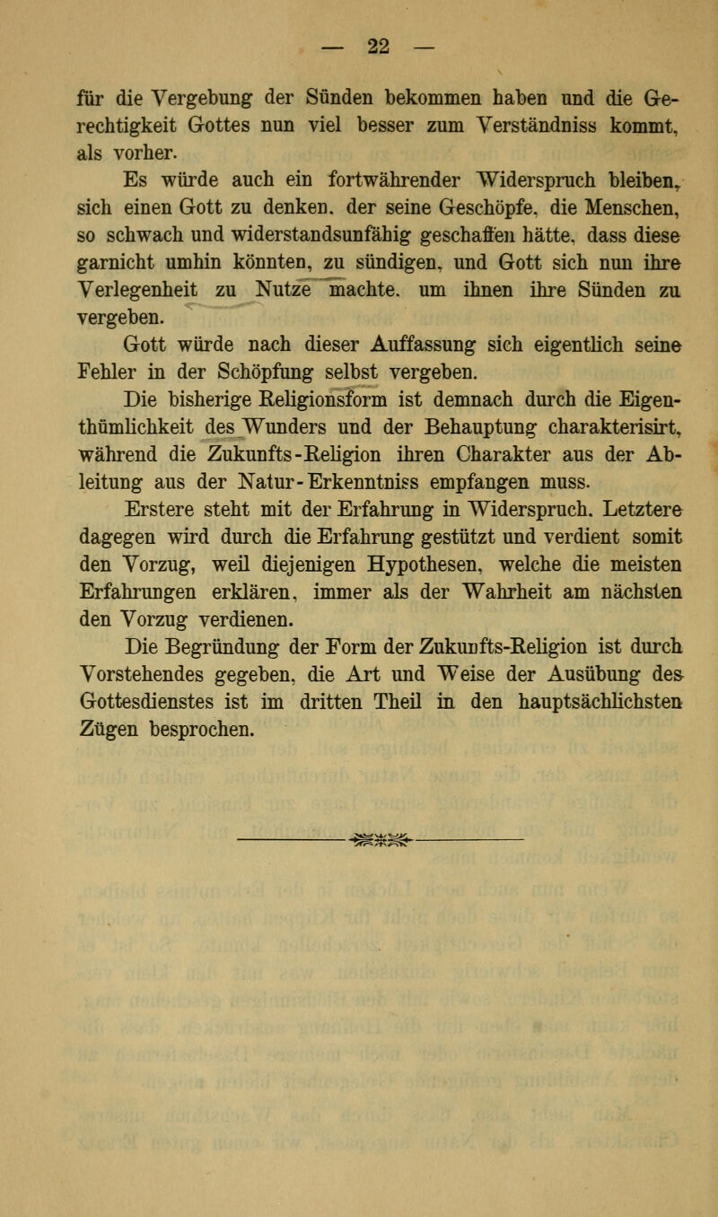 für die Vergebung der Sünden bekommen haben und die Ge- rechtigkeit Gottes nun viel besser zum Verständniss kommt, als vorher. Es würde auch ein fortwährender Widerspruch bleiben,, sich einen Gott zu denken, der seine Geschöpfe, die Menschen, so schwach und widerstandsunfähig geschafi'en hätte, dass diese garnicht umhin könnten, zu sündigen, und Gott sich nun ihre Verlegenheit zu Nutze machte, um ihnen ihre Sünden zu vergeben. Gott würde nach dieser Auffassung sich eigentlich seine Fehler in der Schöpfung selbst vergeben. Die bisherige Religionsform ist demnach durch die Eigen- tümlichkeit des Wunders und der Behauptung charakterisirt, während die Zukunfts-Eeligion ihren Charakter aus der Ab- leitung aus der Natur-Erkenntniss empfangen muss. Erstere steht mit der Erfahrung in Widerspruch. Letztere dagegen wird durch die Erfahrung gestützt und verdient somit den Vorzug, weil diejenigen Hypothesen, welche die meisten Erfahrungen erklären, immer als der Wahrheit am nächsten den Vorzug verdienen. Die Begründung der Form der Zukunfts-Religion ist durch Vorstehendes gegeben, die Art und Weise der Ausübung des- Gottesdienstes ist im dritten Theil in den hauptsächlichsten Zügen besprochen. -mm