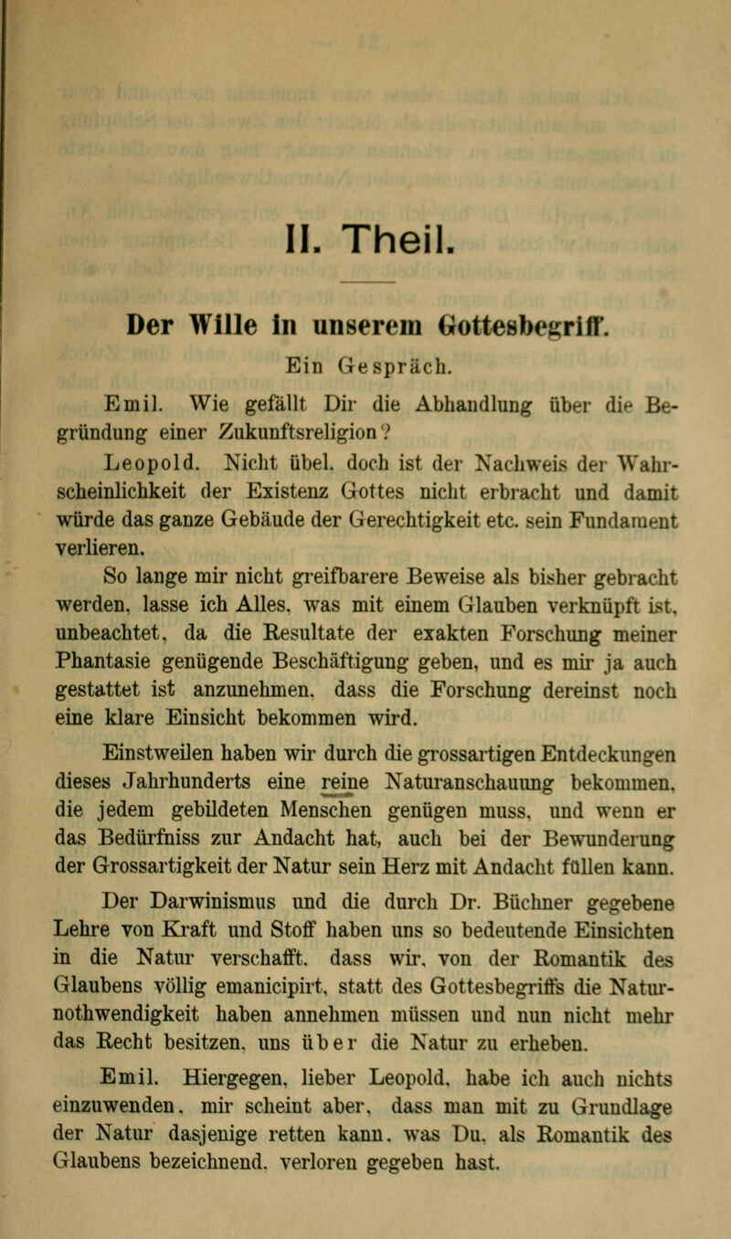 IL Theil. Der Wille in unserem GtotteobegriC Ein Gespräch. Emil. Wie gefällt Dir die Abhandlung über die Be- gründung einer Zukunftsreligion 7 Leopold. Nicht übel, doch ist der Nachweis der Wahr- scheinlichkeit der Existenz Gottes nicht erbracht und damit würde das ganze Gebäude der Gerechtigkeit etc. sein Fundament verlieren. So lange mir nicht greifbarere Beweise als bisher gebracht werden, lasse ich Alles, was mit einem Glauben verknüpft ist, unbeachtet, da die Resultate der exakten Forschung meiner Phantasie genügende Beschäftigung geben, und es mir ja auch gestattet ist anzunehmen, dass die Forschung dereinst noch eine klare Einsicht bekommen wird. Einstweilen haben wir durch die grossartigen Entdeckungen dieses Jahrhunderts eine reine Naturanschauung bekommen, die jedem gebildeten Menschen genügen muss. und wenn er das Bedürfniss zur Andacht hat, auch bei der Bewunderung der Grossartigkeit der Natur sein Herz mit Andacht füllen kann. Der Darwinismus und die durch Dr. Büchner gegebene Lehre von Kraft und Stoff haben uns so bedeutende Einsichten in die Natur verschafft, dass wir. von der Romantik des Glaubens völlig emanicipirt, statt des Gottesbegriffs die Natur- notwendigkeit haben annehmen müssen und nun nicht mehr das Recht besitzen, uns über die Natur zu erheben. Emil. Hiergegen, lieber Leopold, habe ich auch nichts einzuwenden, mir scheint aber, dass man mit zu Grundlage der Natur dasjenige retten kann, was Du. als Romantik des Glaubens bezeichnend, verloren gegeben hast.