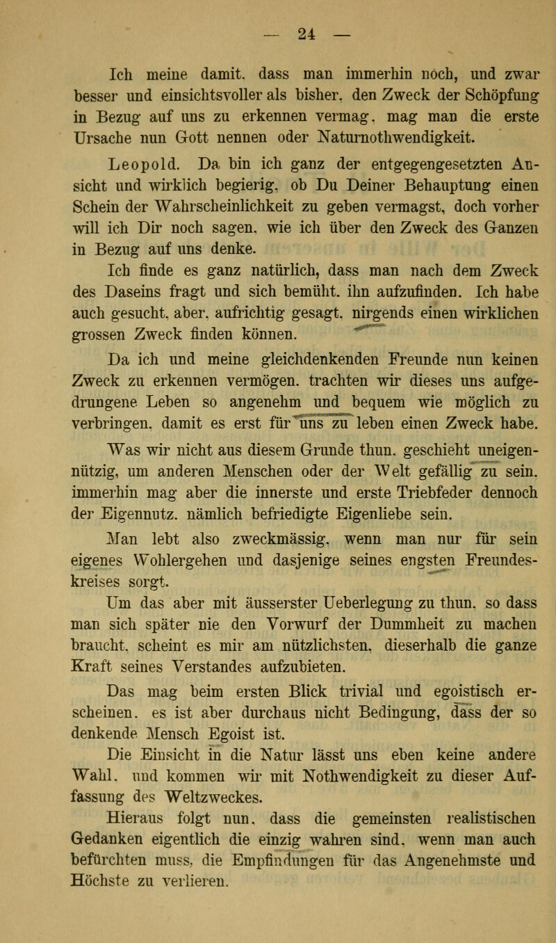 Ich meine damit, dass man immerhin noch, und zwar besser und einsichtsvoller als bisher, den Zweck der Schöpfung in Bezug auf uns zu erkennen vermag, mag man die erste Ursache nun Gott nennen oder Naturnothwendigkeit. Leopold. Da bin ich ganz der entgegengesetzten An- sicht und wirklich begierig, ob Du Deiner Behauptung einen Schein der Wahrscheinlichkeit zu geben vermagst, doch vorher will ich Dir noch sagen, wie ich über den Zweck des Ganzen in Bezug auf uns denke. Ich finde es ganz natürlich, dass man nach dem Zweck des Daseins fragt und sich bemüht, ihn aufzufinden. Ich habe auch gesucht, aber, aufrichtig gesagt, nirgends einen wirklichen grossen Zweck finden können. Da ich und meine gleichdenkenden Freunde nun keinen Zweck zu erkennen vermögen, trachten wir dieses uns aufge- drungene Leben so angenehm und bequem wie möglich zu verbringen, damit es erst für lins zu leben einen Zweck habe. Was wir nicht aus diesem Grunde thun. geschieht uneigen- nützig, um anderen Menschen oder der Welt gefällig zu sein, immerhin mag aber die innerste und erste Triebfeder dennoch der Eigennutz, nämlich befriedigte Eigenliebe sein. Man lebt also zweckmässig, wenn man nur für sein eigenes Wohlergehen und dasjenige seines engsten Freundes- kreises sorgt. Um das aber mit äusserster Ueberlegung zu thun. so dass man sich später nie den Vorwurf der Dummheit zu machen braucht, scheint es mir am nützlichsten, dieserhalb die ganze Kraft seines Verstandes aufzubieten. Das mag beim ersten Blick trivial und egoistisch er- scheinen, es ist aber durchaus nicht Bedingung, dass der so denkende Mensch Egoist ist. Die Einsicht in die Natur lässt uns eben keine andere Wahl, und kommen wir mit Notwendigkeit zu dieser Auf- fassung des Weltzweckes. Hieraus folgt nun. dass die gemeinsten realistischen Gedanken eigentlich die einzig wahren sind, wenn man auch befürchten muss., die Empfindungen für das Angenehmste und Höchste zu verlieren.