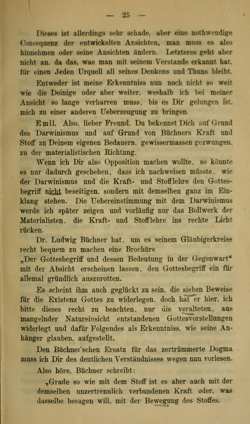 Diesei ist allerdings lehr sehade, ibei um nothw Consequenz der entwickelt»'!! An>iclit»«ii, man hinnehmen oder Beine Ansichten ändwn. LetBt aber nicht an. da das, was man mit leinen Verstände »•rk;iiiiiT hat. ti'u- »inen Jeden Urquell all seines Denkens und Thü Entweder ist meine Erkenntniss nun noch niehi 10 weit wie die Deinige oder aber weiter, vrefthalb leb bei m Ansicht so lange verharren muss. bis »•> Dir gelungen &t mich zu einer anderen Ueberzeugnng zu bringen Emil. Also, lieber Freund. Du bekennst Dich auf Grand des Darwinismus und auf Grund von Büchners Kraft und Stoff zu Deinem eigenen Bedauern, gewissermassen gezwungen. zu der materialistischen Richtung. Wenn ich Dir also Opposition machen wollte, so könnte es nur dadurch geschehen, dass ich nachweisen müsste. wie der Darwinismus und die Kraft- und Stoff lehre den G begriff njcJii beseitigen, sondern mit demselben ganz im Ein- klang stehen. Die Uebereinstimmung mit dem Darwinismus werde ich später zeigen und vorläufig nur das Bollwerk der Materialisten, die Kraft- und Stofflehre ins rechte Licht rücken. Dr. Ludwig Büchner hat. um es seinem Gläubigerkreise recht bequem zu machen eine Brochüre „Der Gottesbegriff und dessen Bedeutung in der Gegenwart mit der Absicht erscheinen lassen, den Gottesbegriff ein für allemal gründlich auszurotten. Es scheint ihm auch geglückt zu sein, die sieben Beweise für die Existenz Gottes zu widerlegen, doch hafer hier, ich bitte dieses recht zu beachten, nur die veralteten, ans mangelnder Natureinsicht entstandenen Gottesvorstellungen widerlegt und dafür Folgendes als Erkenntniss. wie seine An- hänger glauben, aufgestellt. Den Büchner'sehen Ersatz für das zertrümmerte Dogma muss ich Dir des deutlichen Verständnisses wegen nun vorlesen. Also höre. Büchner schreibt: „Grade so wie mit dem Stoff ist es aber auch mit der demselben unzertrennlich verbundenen Kraft oder, was dasselbe besagen will, mit der Bewegung des Stoffes.