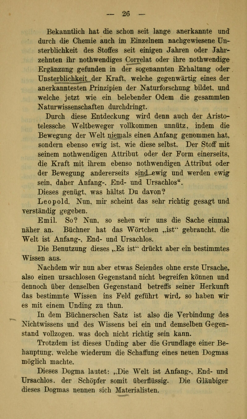 Bekanntlich hat die schon seit lange anerkannte und durch die Chemie auch im Einzelnem nachgewiesene Un- sterblichkeit des Stoffes seit einigen Jahren oder Jahr- zehnten ihr notwendiges Correlat oder ihre nothwendige Ergänzung gefunden in der sogenannten Erhaltung oder Unsterbüchkeit^der Kraft, welche gegenwärtig eines der anerkanntesten Prinzipien der Naturforschung bildet, und welche jetzt wie ein belebender Odem die gesammten Naturwissenschaften durchdringt. Durch diese Entdeckung wird denn auch der Aristo- telessche Weltbeweger vollkommen unnütz, indem die Bewegung der Welt niemals einen Anfang genommen hat, sondern ebenso ewig ist. wie diese selbst. Der Stoff mit seinem notwendigen Attribut oder der Form einerseits, die Kraft mit ihrem ebenso notwendigen Attribut oder der Bewegung andererseits siniLewig und werden ewig sein, daher Anfang-, End- und Ursachlos. Dieses genügt, was hältst Du davon? Leopold. Nun, mir scheint das sehr richtig gesagt und verständig gegeben. Emil. So? Nun, so sehen wir uns die Sache einmal näher an. Büchner hat das Wörtchen „ist gebraucht, die Welt ist Anfang-, End- und Ursachlos. Die Benutzung dieses „Es ist drückt aber ein bestimmtes Wissen aus. Nachdem wir nun aber etwas Seiendes ohne erste Ursache,, also einen ursachlosen Gegenstand nicht begreifen können und dennoch über denselben Gegenstand betreffs seiner Herkunft das bestimmte Wissen ins Feld geführt wird, so haben wir es mit einem Unding zu thun. In dem Büchnerschen Satz ist also die Verbindung des Nichtwissens und des Wissens bei ein und demselben Gegen- stand vollzogen, was doch nicht richtig sein kann. Trotzdem ist dieses Unding aber die Grundlage einer Be- hauptung, welche wiederum die Schaffung eines neuen Dogmas möglich machte. Dieses Dogma lautet: ,.Die Welt ist Anfang-. End- und Ursachlos. der Schöpfer somit überflüssig. Die Gläubiger dieses Dogmas neunen sich Materialisten.