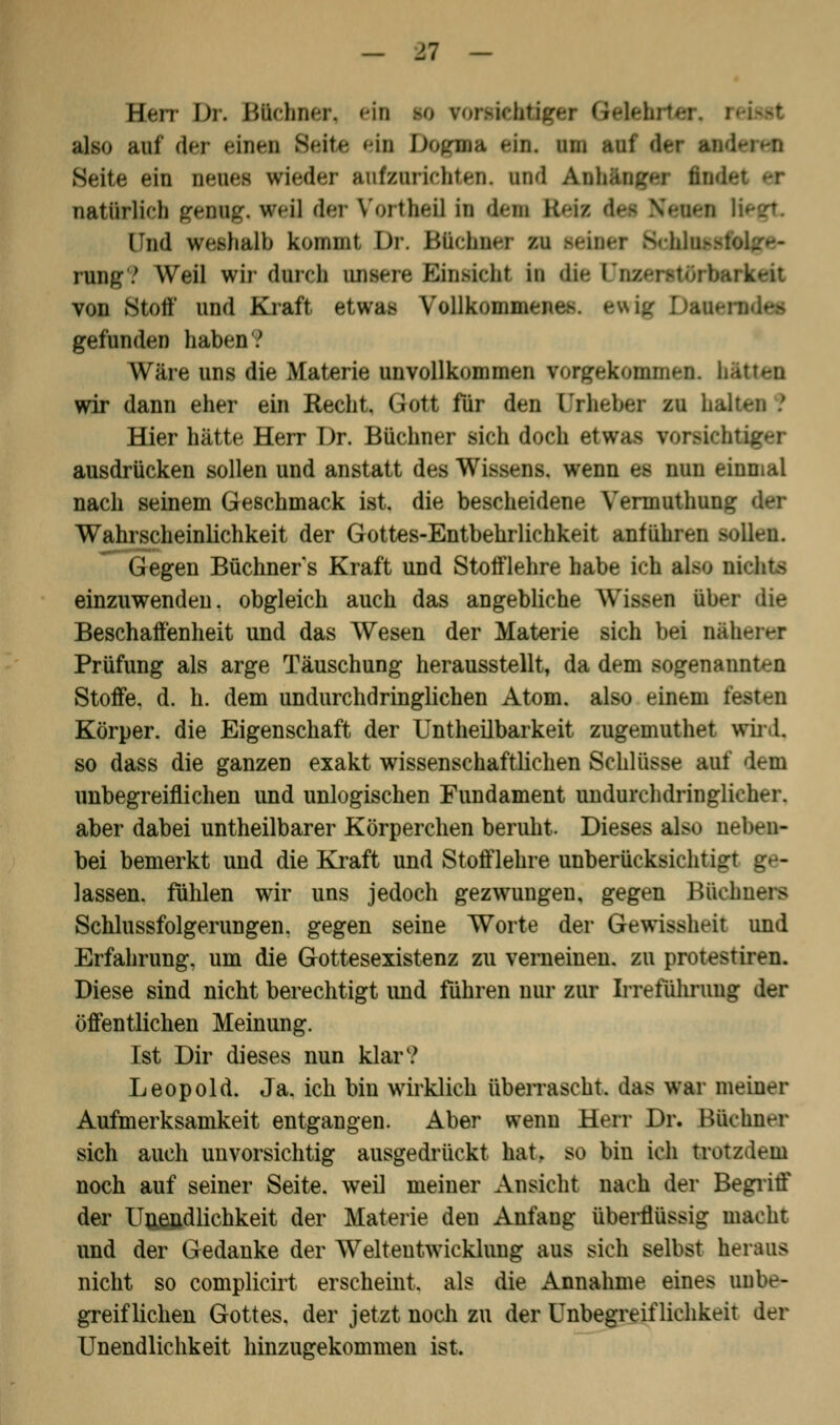 Harr Dr. Büchner, ein m ronrichifger Gtalehrt also auf der einen Seite ein Dogma ein. am auf dei Seite ein neuea wieder aufzurichten, and fnWflßtr nici- natürlich genug, weil der Vortheil in des Beta dei NeMi lud imhalb kommt Dr. Bfidmer n seiner Srhii^sfolge- rung? Weil wir durch ontere Enuidil in die Di von Stoff und Kraft etwas Vollkommen* - gefunden haben.' Wäre uns die Materie unvollkommen vorgekommen, b wir dann eher ein Recht, Gott für den Urheber zu halten .' Hier hätte Herr Dr. Büchner sich doch etwas vonrichtigor ausdrücken sollen und anstatt des Wissens, wenn es nun einmal nach seinem Geschmack ist. die bescheidene Yermuthung te Wahrscheinlichkeit der Gottes-Entbehrlichkeit anführen >olleu. Gegen Büchners Kraft und Stolflehre habe ich also Dichte einzuwenden, obgleich auch das angebliche Wissen über die Beschaffenheit und das Wesen der Materie sich bei näherer Prüfung als arge Täuschung herausstellt, da dem sogenannten Stoffe, d. h. dem undurchdringlichen Atom, also einem testen Körper, die Eigenschaft der Untheilbarkeit zugemuthet wird. so dass die ganzen exakt wissenschaftlichen Schlüsse auf dem unbegreiflichen und unlogischen Fundament undurchdringlicher, aber dabei untheilbarer Körperchen beruht. Dieses also neben- bei bemerkt und die Kraft und Stofflehre unberücksiehtiir _ - lassen, fühlen wir uns jedoch gezwungen, gegen Büchners Schlussfolgerungen, gegen seine Worte der Gewissheit und Erfahrung, um die Gottesexistenz zu verneinen, zu protestiren. Diese sind nicht berechtigt und führen nur zur Irreführung der öffentlichen Meinung. Ist Dir dieses nun klar? Leopold. Ja. ich bin wirklich überrascht, das war meiner Aufmerksamkeit entgangen. Aber wenn Herr Dr. Büchner sich auch unvorsichtig ausgedrückt hat. so bin ich trotzdem noch auf seiner Seite, weil meiner Ansicht nach der Begriff der Unendlichkeit der Materie den Anfang überflüssig macht und der Gedanke der Weltentwicklung aus sich selbst heraus nicht so complicirt erscheint, als die Annahme eines unbe- greiflichen Gottes, der jetzt noch zu der Unbegreiflichkeit der Unendlichkeit hinzugekommen ist.