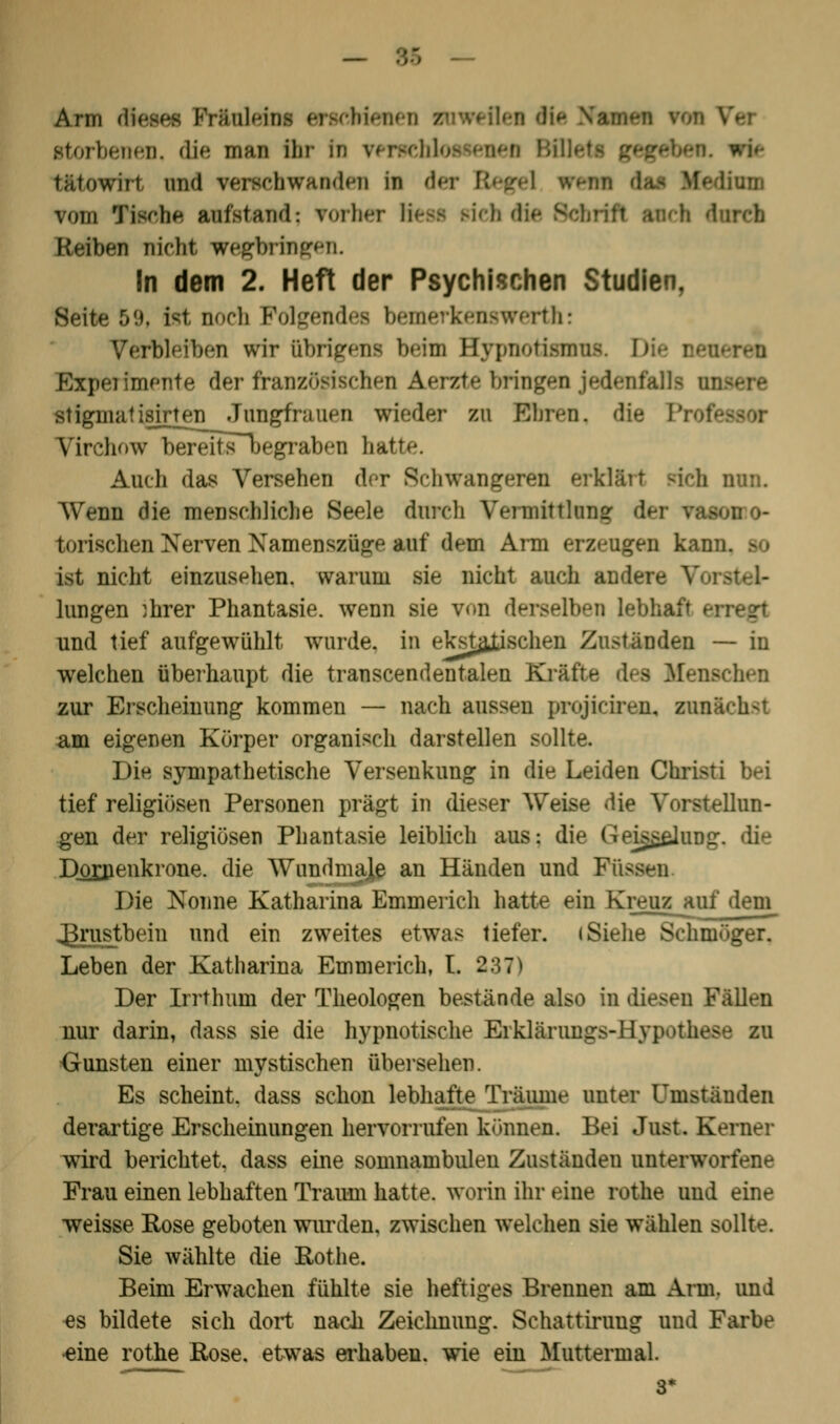 Arm dieses Fräuleins erschienen zuweilen die \v storbenen. die man Ihr In verfehl wit tfttowirt und verschwanden in der Regel fren ■ ttan vom Tische aufstand; vorher Hess sieh die S Reiben nicht wegbringen. In dem 2. Heft der Psychischen Studien, Seite 5'.). ist noch Folgendes bemerkenswert!!: Verbleiben wir übrigens beim Bypnotisnraa D Experimente der französischen Aerzte bringen jedenfalls mi stiginatisir^en Jungfrauen wieder zu Ehren, die Profe Virchow bereitsT>egraben hatte. Auch das Versehen der Schwangeren erklärt sich nun. Wenn die menschliche Seele durch Vermittlung der fsa torischen Nerven Namenszüjre auf dem Arm erzeugen kan ist nicht einzusehen, warum sie nicht auch andere hingen ihrer Phantasie, wenn sie von derselben Lebhf und tief aufgewühlt wurde, in ekstajjschen Zuständen — in welchen überhaupt die transcendentalen Kräfte des Iffene zur Erscheinung kommen — nach aussen pmjiciren. sunächsl am eigenen Körper organisch darstellen sollte. Die sympathetische Versenkung in die Leiden Christi bei tief religiösen Personen prägt in dieser Weise die Vorstellun- gen der religiösen Phantasie leiblich aus: die Geiggelung. die Dornenkrone, die Wundmaje an Händen und Füssen Die Nonne Katharina Emmerich hatte ein Kreuz_auf dem_ J3rus_tbein und ein zweites etwas tiefer. «Siehe Schmöger. Leben der Katharina Emmerich, t. 237) Der Irrthum der Theologen bestände also in diesen Fällen nur darin, dass sie die hypnotische Erklärung*-Hypothese zu Gunsten einer mystischen übersehen. Es scheint, dass schon lebhafte Träume unter Umständen derartige Erscheinungen hervorrufen kramen. Bei Just. Kerner wird berichtet, dass eine somnambulen Zuständen unterworfene Frau einen lebhaften Traum hatte, worin ihr eine rothe und eine weisse Eose geboten wurden, zwischen welchen sie wählen sollte. Sie wählte die Rothe. Beim Erwachen fühlte sie heftiges Brennen am Ana, und es bildete sich dort nach Zeichnung. Schattiruug und Farbe eine rothe Rose, etwas erhaben, wie ein Muttermal. 3*