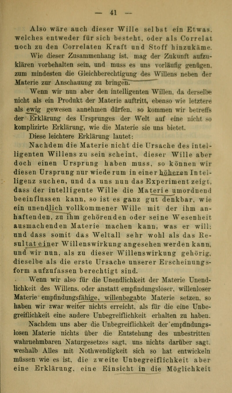 Also wäre auch dieser Wille telbst welches enl weder für Bicb besteht. o noch zu den Oorrelateo Kraft und Stoff hinzu! Wie dieser ZosammeDhaog ist« mag der Znktn klären vorbehalten sein, and nrnss es ans vorläufig /<nügen. zum mindesten die Gleichberechtigung des Wi Materie zur Anschauung zu bringen. Wenn wir nun aber den Intelligenten Willen, da da nicht als ein Produkt der Materie auftritt, ebenso wie lel als ewig gewesen annehmen dürfen, so kommen wir bei der Erklärung des Ursprungs der Welt auf eine nicht bo komplizirte Erklärung, wie die Materie sie uns biet Diese leichtere Erklärung lautet: Nachdem die Materie nicht die Ursache des u ligenten Willens zu sein scheint, dieser Wille • doch einen Ursprung haben muss. so können wir diesen Ursprung nur wiede rum in einer höheren In ligenz suchen, und da uns nun das Experiment z- dass der intelligente Wille die Materie umordnend beeinflussen kann, so ist es ganz gut denkbar, wie ein unendlich vollkommener Wille mit der ihm an- haftenden, zu ihm gehörenden oder seine Wesenheit ausmachenden Materie machen kann, was er will; und dass somit das Weltall sehr wohl als das Ee- sultat e iner Willenswirkung angesehen werden kann. und wir nun. als zu dieser Willenswirkung geh' dieselbe als die erste Ursache unserer Efscneinui form aufzufassen berechtigt sind. Wenn wir also für die Unendlichkeit der Materie Unend- lichkeit des Willens, oder anstatt empfindungsloser, willenloser Materie enipfiudungsfähige, willenbegabte Materie setzen, so haben wir zwar weiter nichts erreicht, als für die eine Unbe- greiflichkeit eine andere Unbegreiflichkeit erhalten zu haben. Nachdem uns aber die Unbegreiflichkeit der empfindungs- losen Materie nichts über die Entstehimg des unbestritten wahrnehmbaren Naturgesetzes sagt, uns nichts darüber sagt, weshalb Alles mit Notwendigkeit sich so hat entwickeln müssen wie es ist. die zweite Unbegreiflichkeit aber eine Erklärung, eine Einsicht in die Möglichkeit