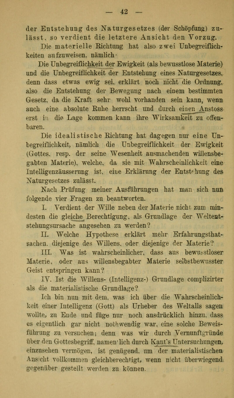 der Entstehung des Naturgesetzes (der Schöpfung) zu- lässt. so verdient die letztere Ansicht den Vorzug. Die materielle Richtung hat also zwei Unbegreiflich- keiten aufzuweisen, nämlich- Die Unbegreiflichkeit der Ewigkeit (als bewusstlose Materie) und die Unbegreiflichkeit der Entstehung eines Naturgesetzes, denn dass etwas ewig sei. erklärt noch nicht die Ordnung, also die Entstehung der Bewegung nach einem bestimmten Gesetz, da die Kraft sehr wohl vorhanden sein kann, wenn auch eine absolute Ruhe herrscht und durch einen Anstoss erst in. die- Lage kommen kann ihre Wirksamkeit zu offen- baren. Die idealistische Richtung hat dagegen nur eine Un- begreiflichkeit, nämlich die Unbegreiflichkeit der Ewigkeit (Gottes, resp. der seine Wesenheit ausmachenden willensbe- gabten Materie), welche, da sie mit Wahrscheinlichkeit eine Intelligenzäusserung ist. eine Erklärung der Entstehung des Naturgesetzes zulässt. Nach Prüfung meiner Ausführungen hat man sich nun folgende vier Fragen zu beantworten. I. Verdient der Wille neben der Materie nichr, zum min- desten die gleiche Berechtigung, als Grundlage der Weltent- stehungsursache angesehen zu werden? II. Welche Hypothese erklärt mehr Erfahrungstat- sachen, diejenige des Willens, oder diejenige der Materie? III. Was ist wahrscheinlicher, dass aus bewußtloser Materie, oder aus willensbegabter Materie selbstbewusster Geist entspringen kann? IV. Ist die Willens- (Intelligenz-) Grundlage complizirter als die materialistische Grundlage? Ich bin nun mit dem. was ich über die Wahrscheinlich- keit einer Intelligenz (Gott) als Urheber des Weltalls sagen wollte;, zu Ende und füge nur noch ausdrücklich hinzu, dass es eigentlich gar nicht nothwendig war. eine solche Beweis- führung zu versuchen; denn was wir durch Vernunftgründe über den Gottesbegriff, namen'lich durch Kaufs Untersuchungen, einzusehen vermögen, ist genügend, um der materialistischen Ans cht vollkommen gleichberechtigt, wenn nicht überwiegend gegenüber gestellt werden zu können.