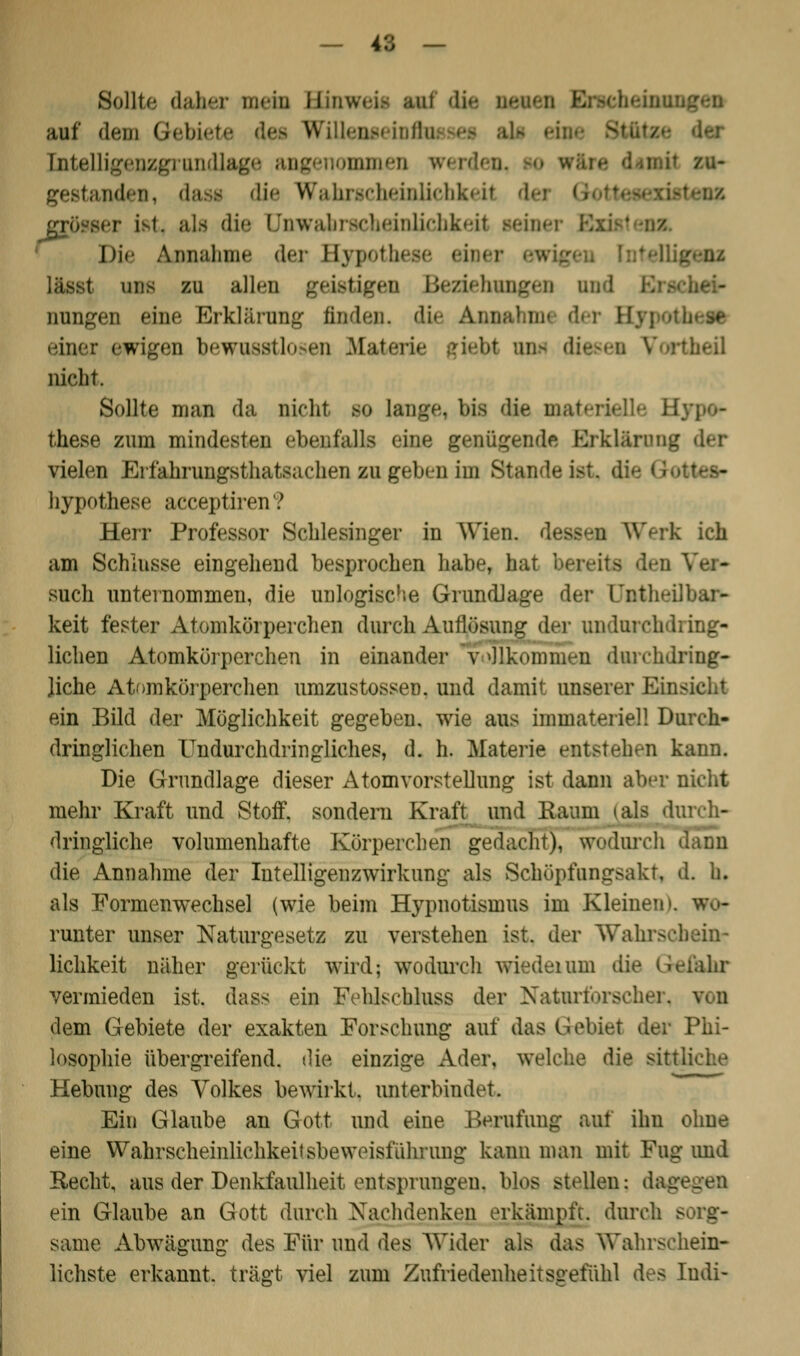 Sollte daher mein Binweii aal dj auf dem öebi< Willenseinfl Entelligenzgrondlage amen w< p gestanden, dasi die Wahrscheinlichkeit -. als die Qnwahrscheinlichkeit Beiner Die Annahme der Hypothese eil er lässt uns zu allen geistigen Beziehung« Düngen eine Erklärung finden. einer ewigen bewusstlosen Materi rthefl nicht. Sollte man da nicht so lange, bis die materi these zum mindesten ebenfalls (ine genügende Erklärung der vielen Erfahrungsthatsarhen zu geben im Standeist, di hypothese acceptiren? Herr Professor Schlesinger in Wien, des k ich am Schlüsse eingehend besprochen habe, hat bereits den Ver- such unternommen, die unlogische Grundlage der ünthei] keit fester Atomkörperchen durch Auflösung der undurchdring- lichen Atomkörperchen in einander v »llkommen durchdring- Jiche Atomkörperchen umzustossen. und damit unserer Eins ein Bild der Möglichkeit gegeben, wie aus immateriell Durch- dringlichen Undurchdringliches, d. h. Materie entstehen kann. Die Grundlage dieser Atomvorstellung ist dann aber nicht mehr Kraft und Stoff, sondern Kraft und Raum »als durch- dringliche volumenhafte Körperchen gedacht), wodurch dann die Annahme der Intelligenzwirkung als Schöpfungsakt, d. h. als Formenwechsel (wie beim Hypnotismus im Kleinen», wo- runter unser Naturgesetz zu verstehen ist. der Wahrschein- lichkeit näher gerückt wird; wodurch wiedeium die Gefahr vermieden ist, dass ein Fehlschlusfl der Naturforscher, dem Gebiete der exakten Forschung auf das Gebiet der Phi- losophie übergreifend, die einzige Ader, welche die sittliche Hebung des Volkes bewirkt, unterbindet. Ein Glaube an Gott und eine Berufung auf ihu ohne eine Wahrscheinüch^eitsbeweisführung kann man mit Fug und Recht, aus der Denkfaulheit entsprungen, blos stellen; dag ein Glaube an Gott durch Nachdenken erkämpft, durch e same Abwägung des Für und des Wider als das Wahrschein- lichste erkannt, trägt viel zum ZufriedenheitSQefiihl des Indi-