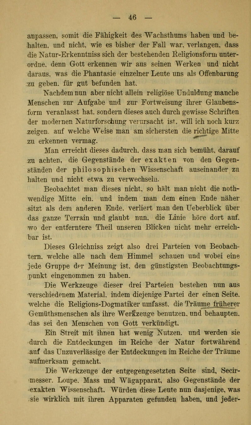 anpassen, somit die Fälligkeit des Wachsthums haben und be- halten, und nicht, wie es bisher der Fall war. verlangen, dass die Natur-Erkenntniss sich der bestehenden Religionsforni unter- ordne, denn Gott erkennen wir aus seinen Werken und nicht daraus, was die Phantasie einzelner Leute uns als Offenbarung zu geben, für gut befunden hat. Nachdem nun aber nicht allein religiöse Unduldung manche Menschen zur Aufgabe und zur Fortweisung ihrer Glaubens- form veranlasst hat. sondern dieses auch durch gewisse Schriften der modernen Naturfor schling verursacht ist. will ich noch kurz zeigen, auf welche Weise man am sichersten die richtige Mitte zu erkennen vermag. Man erreicht dieses dadurch, dass man sich bemüht, darauf zu achten, die Gegenstände der exakten von den Gegen- ständen der philosophischen Wissenschaft auseinander zu halten und nicht etwa zu verwechseln. Beobachtet man dieses nicht, so hält man nicht die not- wendige Mitte ein. und indem man dem einen Ende näher sitzt als dem anderen Ende, verliert man den Ueberblick über das ganze Terrain und glaubt nun. die Linie höre dort auf. wo der entferntere Theil unseren Blicken nicht mehr erreich- bar ist. Dieses Gleichniss zeigt also drei Parteien von Beobach- tern, welche alle nach dem Himmel schauen und wobei eine jede Gruppe der Meinung ist. den günstigsten Beobachtungs- punkt eingenommen zu haben. Die Werkzeuge dieser drei Parteien bestehen nun aus verschiedenem Material, indem diejenige Partei der einen Seite, welche die Religions-Dogmatiker umfasst. die Träume früherer Gemüthsmenschen als ihre Werkzeuge benutzen, und behaupten, das sei den Menschen von Gott verkündigt. Ein Streit mit ihnen hat wenig Nutzen, und werden sie durch die Entdeckungen im Reiche der Natur fortwährend auf das Unzuverlässige der Entdeckungen im Reiche der Träume aufmerksam gemacht. Die Werkzeuge der entgegengesetzten Seite sind, Secir- messer. Loupe. Mass und Wägapparat, also Gegenstände der exakten Wissenschaft. Würden diese Leute nun dasjenige, was sie wirklich mit ihren Apparaten gefunden haben, und jeder-