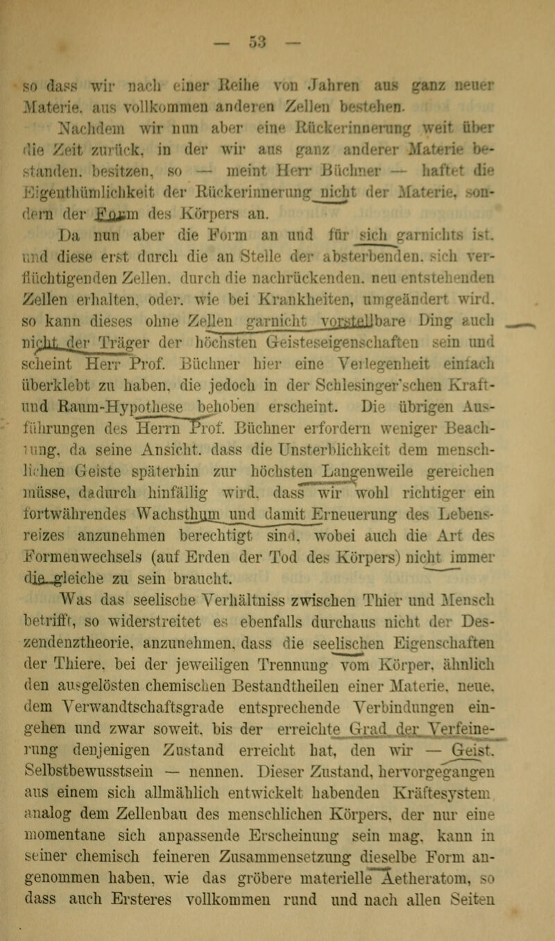 wir iiim k, in der m athümlichkeil der i: - der ypuTn des Köi Da mm aber die I fftr sich ■ erst dnrch die an i. dnrch die nachrücl Zellen erhalten so kann dieses ohne Zellen nickt der Tra> höchsten G int Herr Proi. hier ein überklebt zu haben, die jedoch in und Banm-Hypothese bejioben erscheint Die übrigen fiihrungen des HerrnTProf. Büchner ei -. da seine Ansicht, dass die Qnsto liehen Geiste späterhin zur höchsten Lang müsse, dadurch hinfällig wird, dass wir wohl richtiger ein tortwährendes WachsÜiujn_ nnrtdaniit Erneuerung des reizes anzunehmen berechtigt sind, wobei auch die Formenwechsels (auf Erden der Tod des Körpers) nicht in cliö_gleiche zu sein braucht. Was das seelische Verhältnis* zwischen Thier und M betrifft, so widerstreitet es ebenfalls durchaus ni»*!i zendenztheorie. anzunehmen, dass die seelischen Jten der Thiere. bei der jeweiligen Trennung vom Körper, ähi den ausgelösten chemischen Bestandteilen einer Materie, neue, dem Verwandtschaftsgrade entsprechende ein- gehen und zwar soweit, bis der errei rung denjenigen Zustand erreicht hat, den wir — ( Selbstbewusstsein — nennen. Dieser Zustand, h< aus einem sich allmählich entwickelt habenden Kr; analog dem Zellenbau des menschlichen Körpers, der nur eine momentane sich anpassende Erscheinung sein mag. ka- seiner chemisch feineren Zusammensetzung dieselbe Feim an- genommen haben, wie das gröbere materielle Aetheratom, -1 dass auch Ersteres vollkommen rund und nach allen Seiten