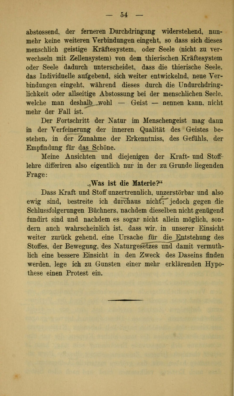 abstossend, der ferneren Durchdringung widerstehend, nun- mehr keine weiteren Verbindungen eingeht, so dass sich dieses menschlich geistige Kräftesystem, oder Seele (nicht zu ver- wechseln mit Zellensystem) von dem thierischen Kräftesystem oder Seele dadurch unterscheidet, dass die thierische Seele. das Individuelle aufgebend, sich weiter entwickelnd, neue Ver- bindungen eingeht, während dieses durch die Undurchdring- lichkeit oder allseitige Abstossung bei der menschlichen Seele, welche man deshalb jwohl — Geist — nennen kann, nicht mehr der Fall ist. Der Fortschritt der Natur im Menschengeist mag dann in der Verfeinerung der inneren Qualität des Geistes be- stehen, in der Zunahme der Erkenntniss, des Gefühls, der Empfindung für das Schöne. Meine Ansichten und diejenigen der Kraft- und Stoff- lehre differiren also eigentlich nur in der zu Grunde liegenden Frage: .,Was ist die Materie? Dass Kraft und Stoff unzertrennlich, unzerstörbar und also ewig sind, bestreite ich durchaus nichf; jedoch gegen die Schlussfolgerungen Büchners, nachdem dieselben nicht genügend fundirt sind und nachdem es sogar nicht allein möglich, son- dern auch wahrscheiulich ist. dass wir. in unserer Einsicht weiter zurück gehend, eine Ursache für die J^ntstehung des Stoffes, der Bewegung, des Naturgesetzes und damit vermuth- lich eine bessere Einsicht in den Zweck des Daseins finden werden, lege ich zu Gunsten einer mehr erklärenden Hypo- these einen Protest ein.