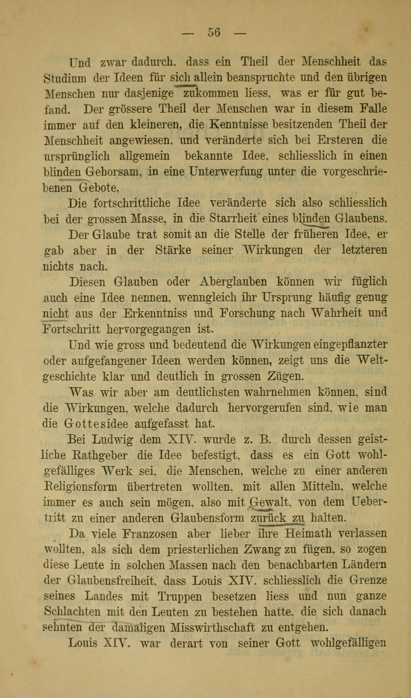 Und zwar dadurch, dass ein Tlieil der Menschheit das Studium der Ideen für sich allein beanspruchte und den übrigen Menschen nur dasjenige zukommen Hess, was er für gut be- fand. Der grössere Theil der Menschen war in diesem Falle immer auf den kleineren, die Kenntnisse besitzenden Theil der Menschheit angewiesen, und veränderte sich bei Ersteren die ursprünglich allgemein bekannte Idee, schliesslich in einen blinden Gehorsam, in eine Unterwerfung unter die vorgeschrie- benen Gebote, Die fortschrittliche Idee veränderte sich also schliesslich bei der grossen Masse, in die Starrheit eines blinden Glaubens. Der Glaube trat somit an die Stelle der früheren Idee, er gab aber in der Stärke seiner Wirkungen der letzteren nichts nach. Diesen Glauben oder Aberglauben können wir füglich auch eine Idee nennen, wenngleich ihr Ursprung häufig genug nicht aus der Erkenntniss und Forschung nach Wahrheit und Fortschritt hervorgegangen ist. Und wie gross und bedeutend die Wirkungen eingepflanzter oder aufgefangener Ideen werden können, zeigt uns die Welt- geschichte klar und deutlich in grossen Zügen. Was wir aber am deutlichsten wahrnehmen können, sind die Wirkungen, welche dadurch hervorgerufen sind, wie man die Gottesidee aufgefasst hat. Bei Ludwig dem XIV. wurde z. B. durch dessen geist- liche Bathgeber die Idee befestigt, dass es ein Gott wohl- gefälliges Werk sei, die Menschen, welche zu einer anderen Religionsform übertreten wollten, mit allen Mitteln, welche immer es auch sein mögen, also mit ffiewait. von dem Ueber- tritt zu einer anderen Glaubensform zurück zu halten. Da viele Franzosen aber lieber ihre Heimath verlassen wollten, als sich dem priesterlichen Zwang zu fügen, so zogen diese Leute in solchen Massen nach den benachbarten Ländern der Glaubensfreiheit, dass Louis XIV. schliesslich die Grenze seines Landes mit Truppen besetzen Hess und nun ganze Schlachten mit den Leuten zu bestehen hatte, die sich danach sehnten der damaligen Misswirthschaft zu entgehen. Louis XIY. war derart von seiner Gott wohlgefälligen