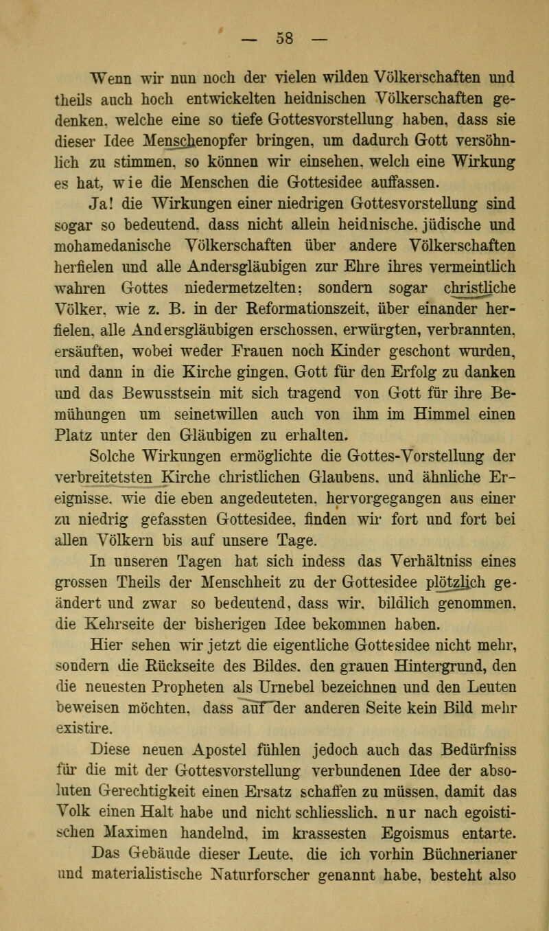 Wenn wir nun noch der vielen wilden Völkerschaften und theils auch hoch entwickelten heidnischen Völkerschaften ge- denken, welche eine so tiefe Gottesvorstellung haben, dass sie dieser Idee Menschenopfer bringen, um dadurch Gott versöhn- lich zu stimmen, so können wir einsehen, welch eine Wirkung es hat, wie die Menschen die Gottesidee auffassen. Ja! die Wirkungen einer niedrigen Gottesvorstellung sind sogar so bedeutend, dass nicht allein heidnische, jüdische und mohamedanische Völkerschaften über andere Völkerschaften herfielen und alle Andersgläubigen zur Ehre ihres vermeintlich wahren Gottes niedermetzelten: sondern sogar christliche Völker, wie z. B. in der Reformationszeit, über einander her- fielen, alle Andersgläubigen erschossen, erwürgten, verbrannten, ersäuften, wobei weder Frauen noch Kinder geschont wurden, und dann in die Kirche gingen. Gott für den Erfolg zu danken und das Bewusstsein mit sich tragend von Gott für ihre Be- mühungen um seinetwillen auch von ihm im Himmel einen Platz unter den Gläubigen zu erhalten. Solche Wirkungen ermöglichte die Gottes-Vorstellung der verbreit et st en Kirche christlichen Glaubens, und ähnliche Er- eignisse, wie die eben angedeuteten, hervorgegangen ans einer zu niedrig gefassten Gottesidee, finden wir fort und fort bei allen Völkern bis auf unsere Tage. In unseren Tagen hat sich indess das Verhältniss eines grossen Theils der Menschheit zu der Gottesidee plötzlich ge- ändert und zwar so bedeutend, dass wir. bildlich genommen, die Kehrseite der bisherigen Idee bekommen haben. Hier sehen wir jetzt die eigentliche Gottesidee nicht mehr, sondern die Eückseite des Bildes, den grauen Hintergrund, den die neuesten Propheten als Urnebel bezeichnen und den Leuten beweisen möchten, dass auTHer anderen Seite kein Bild mehr existire. Diese neuen Apostel fühlen jedoch auch das Bedürfniss für die mit der Gottesvorstellung verbundenen Idee der abso- luten Gerechtigkeit einen Ersatz schaffen zu müssen, damit das Volk einen Halt habe und nicht schliesslich, nur nach egoisti- schen Maximen handelnd, im krassesten Egoismus entarte. Das Gebäude dieser Leute, die ich vorhin Büchnerianer und materialistische Naturforscher genannt habe, besteht also