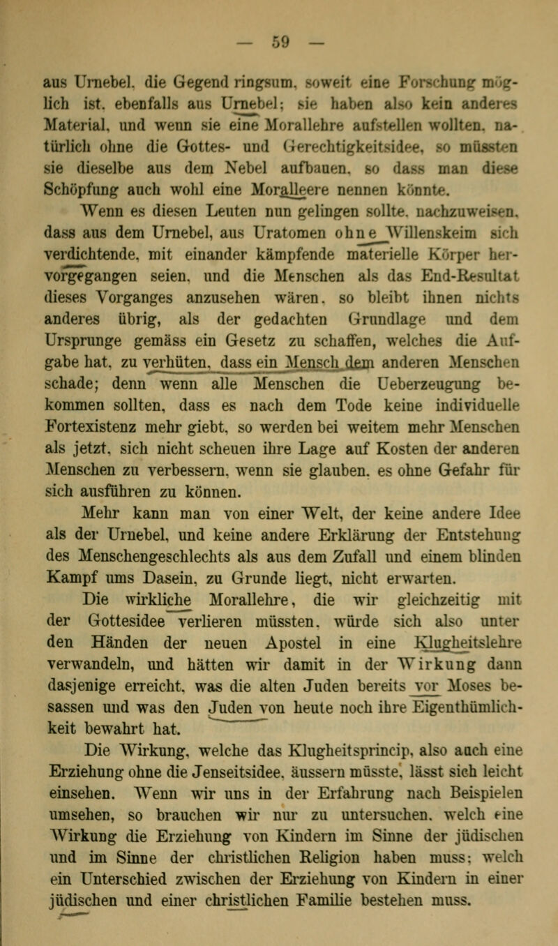 aus UrnebeL die Gegend ringsum. lieh ist. ebenfalls aus [Jinebel; ftfa haU-n ibo k»-in andere» Material, und wenn sie eise Morallehre :i wollten, na- türlich ohne die Gottes- und Gterechtigkeitsidee1 m müssten sie dieselbe aus den) Nebel anfbaien, K dam man diese Schöpfung auch wohl eine Moralleere nennen kA Wenn es diesen Leuten nun gelingen sollte, oachzuwe dass aus dem Urnebel, aus Uratomen ohne Willenskeim verdichtende, mit einander kämpfende materielle Körper her- vorgegangen seien, und die Menschen als das End-Rasnltat dieses Vorganges anzusehen wären, so bleibt ihnen m anderes übrig, als der gedachten Grundlage und dem Ursprünge gemäss ein Gesetz zu schaffen, welches die i gäbe hat. zu verhüten, dass ein Mensch^dejn anderen Menschen schade; denn wenn alle Menseben die Ueberzeugung be- kommen sollten, dass es nach dem Tode keine individuelle Fortexistenz mehr giebt. so werden bei weitem mehr Menschen als jetzt, sich nicht scheuen ihre Lage auf Kosten der anderen Menschen zu verbessern, wenn sie glauben, es ohne Gefahr für sich ausführen zu können. Mehr kann man von einer Welt, der keine andere Idee als der Urnebel, und keine andere Erklärung der Entstehung des Menschengeschlechts als aus dem Zufall und einem blinden Kampf ums Dasein, zu Grunde liegt, nicht erwarten. Die wirkliche Morallehre, die wir gleichzeitig mit der Gottesidee verlieren müssten. würde sich also unter den Händen der neuen Apostel in eine Klujgheitslelire verwandeln, und hätten wir damit in der Wirkung dann dasjenige erreicht, was die alten Juden bereits vor Moses be- lassen und was den Juden von heute noch ihre Eigentümlich- keit bewahrt hat. Die Wirkung, welche das Klugheitsprineip, also auch eine Erziehung ohne die Jenseitsidee, äussern müsste. liSBt sich leicht einsehen. Wenn wir uns in der Erfahrung nach Beispielen umsehen, so brauchen wir nur zu untersuchen, welch eine Wirkung die Erziehung von Kindern im Sinne der jüdischen und im Sinne der christlichen Religion haben muss: welch ein Unterschied zwischen der Erziehung von Kindern in einer jüdischen und einer christlichen Familie bestehen muss.