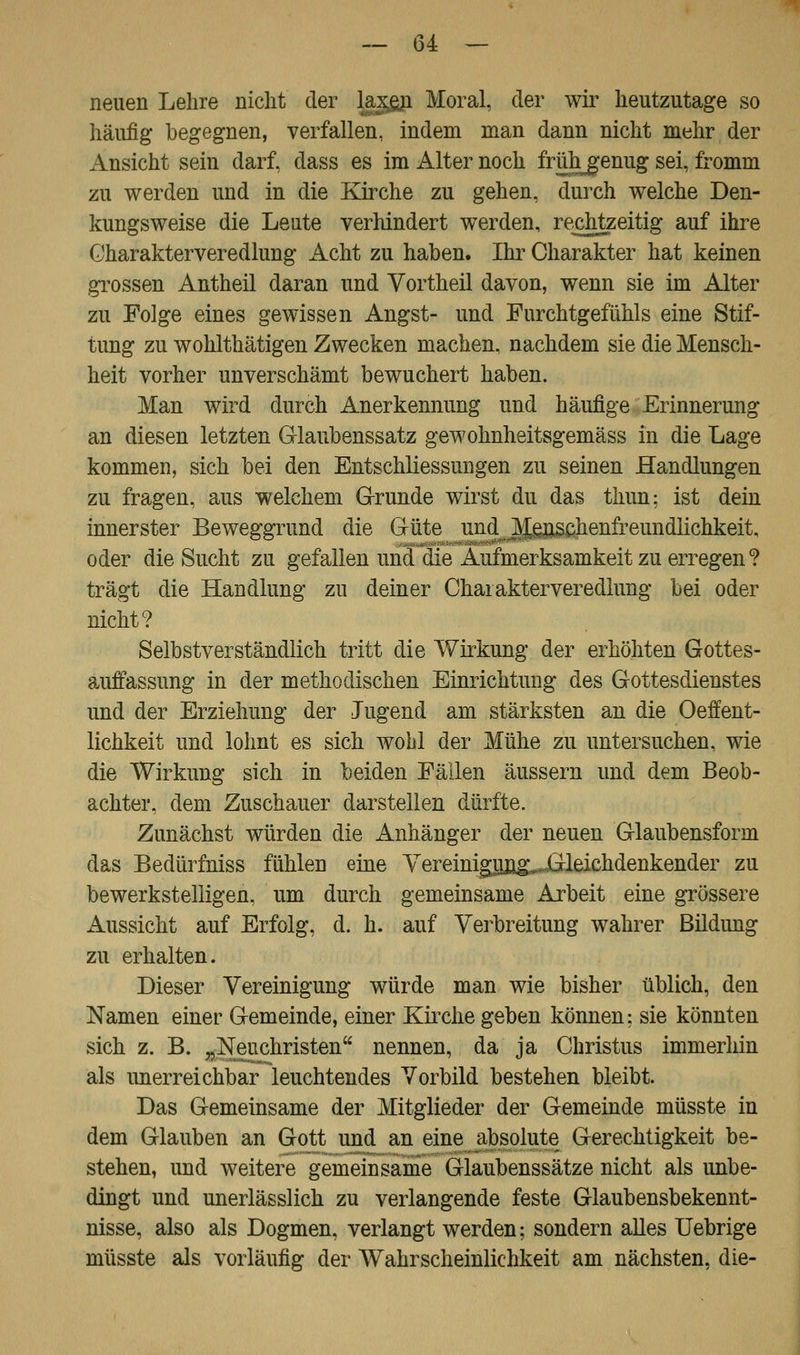 neuen Lehre nicht der laxgn Moral, der wir heutzutage so häufig begegnen, verfallen, indem man dann nicht mehr der Ansicht sein darf, dass es im Alter noch frühgenug sei, fromm zu werden und in die Kirche zu gehen, durch welche Den- kungsweise die Leute verhindert werden, rechtzeitig auf ihre Gharakterveredlung Acht zu haben. Ihr Charakter hat keinen grossen Antheil daran und Vortheil davon, wenn sie im Alter zu Folge eines gewissen Angst- und Furchtgefühls eine Stif- tung zu wohlthätigen Zwecken machen, nachdem sie die Mensch- heit vorher unverschämt bewuchert haben. Man wird durch Anerkennung und häufige Erinnerung an diesen letzten G-laubenssatz gewohnheitsgemäss in die Lage kommen, sich bei den Entschliessungen zu seinen Handlungen zu fragen, aus welchem Grunde wirst du das thun: ist dein innerster Beweggrund die Güte und Menschenfreundlichkeit, oder die Sucht zu gefallen und die Aufmerksamkeit zu erregen ? trägt die Handlung zu deiner Charakterveredlung bei oder nicht? Selbstverständlich tritt die Wirkung der erhöhten Gottes- auffassung in der methodischen Einrichtung des Gottesdienstes und der Erziehung der Jugend am stärksten an die Oeffent- lichkeit und lohnt es sich wohl der Mühe zu untersuchen, wie die Wirkung sich in beiden Fällen äussern und dem Beob- achter, dem Zuschauer darstellen dürfte. Zunächst würden die Anhänger der neuen Glaubensform das Bedürfniss fühlen eine Yereiniguü^„.Gleichdenkender zu bewerkstelligen, um durch gemeinsame Arbeit eine grössere Aussicht auf Erfolg, d. h. auf Verbreitung wahrer Bildimg zu erhalten. Dieser Vereinigung würde man wie bisher üblich, den Namen einer Gemeinde, einer Kirche geben können; sie könnten sich z. B. „Neuchristen nennen, da ja Christus immerhin als unerreichbar leuchtendes Vorbild bestehen bleibt. Das Gemeinsame der Mitglieder der Gemeinde müsste in dem Glauben an Gott und an eine absolute Gerechtigkeit be- stehen, und weitere gemeinsame Glaubenssätze nicht als unbe- dingt und unerlässlich zu verlangende feste Glaubensbekennt- nisse, also als Dogmen, verlangt werden; sondern alles Uebrige müsste als vorläufig der Wahrscheinlichkeit am nächsten, die-