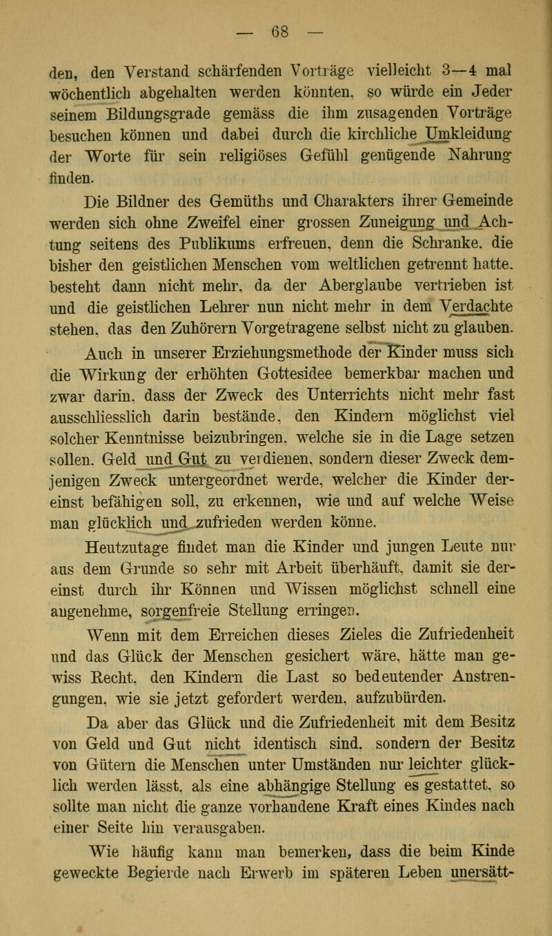 den, den Verstand schärfenden Vorträge vielleicht 3—4 mal wöchentlich abgehalten werden könnten, so würde ein Jeder seinem Bildungsgrade gemäss die ihm zusagenden Vorträge besuchen können und dabei durch die kirchliche Umkleidung der Worte für sein religiöses Gefühl genügende Nahrung finden. Die Bildner des Gemüths und Charakters ihrer Gemeinde werden sich ohne Zweifel einer grossen Zuneigung und Ach- tung seitens des Publikums erfreuen, denn die Schranke, die bisher den geistlichen Menschen vom weltlichen getrennt hatte, besteht dann nicht mehr, da der Aberglaube vertrieben ist und die geistlichen Lehrer nun nicht mehr in dem Verdachte stehen, das den Zuhörern Vorgetragene selbst nicht zu glauben. Auch in unserer Erziehungsmethode der Kinder muss sich die Wirkung der erhöhten Gottesidee bemerkbar machen und zwar darin, dass der Zweck des Unterrichts nicht mehr fast ausschliesslich darin bestände, den Kindern möglichst viel solcher Kenntnisse beizubringen, welche sie in die Lage setzen sollen, Geld^undjGuj^zu verdienen, sondern dieser Zweck dem- jenigen Zweck untergeordnet werde, welcher die Kinder der- einst befähigen soll, zu erkennen, wie und auf welche Weise man glücklich und zufrieden werden könne. Heutzutage findet man die Kinder und jungen Leute nur aus dem Grunde so sehr mit Arbeit überhäuft, damit sie der- einst durch ihr Können und Wissen möglichst schnell eine angenehme, sorgenfreie Stellung erringen. Wenn mit dem Erreichen dieses Zieles die Zufriedenheit und das Glück der Menschen gesichert wäre, hätte man ge- wiss Eecht, den Kindern die Last so bedeutender Anstren- gungen, wie sie jetzt gefordert werden, aufzubürden. Da aber das Glück und die Zufriedenheit mit dem Besitz von Geld und Gut nicht identisch sind, sondern der Besitz von Gütern die Menschen unter Umständen nur leichter glück- lich werden lässt, als eine abhängige Stellung es gestattet, so sollte man nicht die ganze vorhandene Kraft eines Kindes nach einer Seite hin verausgaben. Wie häufig kann man bemerken, dass die beim Kinde geweckte Begierde nach Erwerb im späteren Leben unersätt-