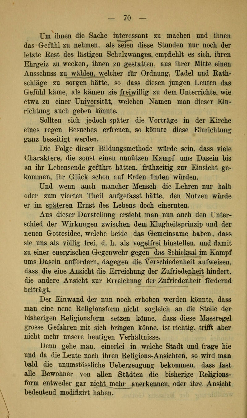 Um ihnen die Sache interessant zu machen und ihnen das Gefühl zu nehmen, als seien diese Stunden nur noch der letzte Rest des lästigen Schulzwanges, empfiehlt es sich, ihren Ehrgeiz zu wecken, ihnen zu gestatten, aus ihrer Mitte einen Ausschuss zu wählen, welcher für Ordnung, Tadel und Rath- schläge zu sorgen hätte, so dass diesen jungen Leuten das Gefühl käme, als kämen sie freiwillig zu dem Unterrichte, wie etwa zu einer Universität, welchen Namen man dieser Ein- richtung auch geben könnte. Sollten sich jedoch später die Vorträge in der Kirche eines regen Besuches erfreuen, so könnte diese Einrichtung ganz beseitigt werden. Die Folge dieser Bildungsmethode würde sein, dass viele Charaktere, die sonst einen unnützen Kampf ums Dasein bis an ihr Lebensende geführt hätten, frühzeitig zur Einsicht ge- kommen, ihr Glück schon auf Erden finden würden. Und wenn auch mancher Mensch die Lehren nur halb oder zum vierten Theil aufgefasst hätte, den Nutzen würde er im späteren Ernst des Lebens doch einernten. Aus dieser Darstellung ersieht man nun auch den Unter- schied der Wirkungen zwischen dem Klugheitsprinzip und der neuen Gottesidee, welche beide das Gemeinsame haben, dass sie uns als völlig frei. d. h. als vogelfrei hinstellen, und damit zu einer energischen Gegenwehr gegen das Schicksal im Kampf ums Dasein auffordern, dagegen die Verschiedenheit aufweisen, dass die eine Ansicht die Erreichung der Zufriedenheit hindert, die andere Ansicht zur Erreichung der Zufriedenheit fördernd beiträgt. Der Einwand der nun noch erhoben werden könnte, dass man eine neue Religionsform nicht sogleich an die Stelle der bisherigen Religionsform setzen könne, dass diese Massregel grosse Gefahren mit sich bringen könne, ist richtig, trifft aber nicht mehr unsere heutigen Verhältnisse. Denn gehe man. einerlei in welche Stadt und frage hie und da die Leute nach ihren Religions-Ansichten, so wird man bald die unumstössliche Ueberzeugung bekommen, dass fast alle Bewohner von allen Städten die bisherige Religions- form entweder gar nicht mehr anerkennen, oder ihre Ansicht bedeutend modifizirt haben.