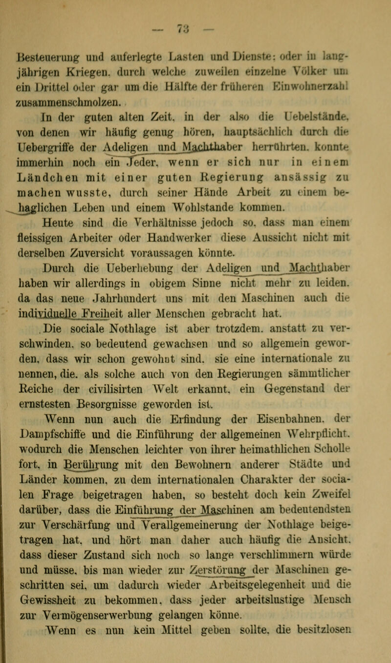 Besteuerung und auferlegte Lasten und \>r jährigen Kriegen, durch welche snweilen einzelne \ ein Drittel oder gar mdie Bftlfte der früheren Einwoha« zusammenschmolzen. In der guten alten Zeit, in der also die I von denen wir häufig genug hören, hauptefichlkh dnrch die Uebergriß'e der Adeligen und _Maciitliaber herrlÜnien. k immerhin noch ein-Teder. wenn er sich nur in eines Ländchen mit einer guten Regierung an- machen wusste, durch seiner Hände Arbeit zu i [na haglichen Leben und einem Wohlstande kommen. Heute sind die Verhältnisse jedoch so. dam man fleissigen Arbeiter oder Handwerker diese Aussicht nicht mit derselben Zuversicht voraussagen könnte. Durch die Ueberhebung der Adeligen und Machthaber haben wir allerdings in obigem Sinne nicht mehr zu leiden, da das neue Jahrhundert uns mit den Maschinen auch die individuelle Freiheit aller Menschen gebracht hat. Die sociale Nothlage ist aber trotzdem, anstatt zu ver- schwinden, so bedeutend gewachsen und so allgemein gewor- den, dass wir schon gewohnt sind, sie eine internationale zu nennen, die. als solche auch von den Regierungen sänimtlicher Reiche der civilisirten Welt erkannt, ein Gegenstand der ernstesten Besorgnisse geworden ist. Wenn nun auch die Erfindung der Eisenbahnen, der Dampfschifte und die Einführung der allgemeinen Wehrpflicht wodurch die Menschen leichter von ihrer heimathlichen Scholle fort, in jtoührung mit den Bewohnern anderer Städte und Länder kommen, zu dem internationalen Charakter der socia- len Frage beigetragen haben, so besteht doch kein Zweite: darüber, dass die Einführung der Maschinen am bedeutendsten zur Verschärfung und Verallgemeinerung der Nothlage beige- tragen hat. und hört man daher auch häutig die Ansicht. dass dieser Zustand sich noch so lange verschlimmern würde und müsse, bis man wieder zur Zerstörung der Maschinen ge- schritten sei, um dadurch wieder Arbeitegelegenheit und die Gewissheit zu bekommen, dass jeder arbeitslustige Mensch zur Vermögenserwerbung gelangen könne. Wenn es nun kein Mittel geben sollte, die besitzlosen