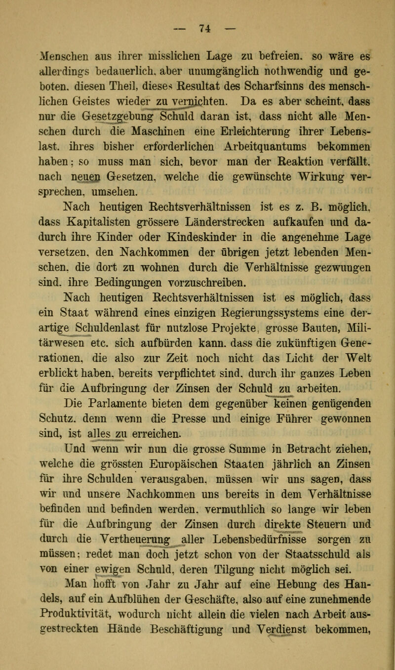 Menschen aus ihrer misslichen Lage zu befreien, so wäre es allerdings bedauerlich, aber unumgänglich nothwendig und ge- boten, diesen Theil, dieses Resultat des Scharfsinns des mensch- lichen Geistes wieder zu vernichten. Da es aber scheint, dass nur die Gesetzgebung Schuld daran ist, dass nicht alle Men- schen durch die Maschinen eine Erleichterung ihrer Lebens- last, ihres bisher erforderlichen Arbeitquantums bekommen haben: so muss man sich, bevor man der Reaktion verfällt, nach neuejn Gesetzen, welche die gewünschte Wirkung ver- sprechen, umsehen. Nach heutigen Rechtsverhältnissen ist es z. B. möglich, dass Kapitalisten grössere Länderstrecken aufkaufen und da- durch ihre Kinder oder Kindeskinder in die angenehme Lage versetzen, den Nachkommen der übrigen jetzt lebenden Men- schen, die dort zu wohnen durch die Verhältnisse gezwungen sind, ihre Bedingungen vorzuschreiben. Nach heutigen Rechtsverhältnissen ist es möglich, dass ein Staat während eines einzigen Regierungssystems eine der- artige Schuldenlast für nutzlose Projekte, grosse Bauten, Mili- tärwesen etc. sich aufbürden kann, dass die zukünftigen Gene- rationen, die also zur Zeit noch nicht das Licht der Welt erblickt haben, bereits verpflichtet sind, durch ihr ganzes Leben für die Aufbringung der Zinsen der Schuld zu arbeiten. Die Parlamente bieten dem gegenüber keinen genügenden Schutz, denn wenn die Presse und einige Führer gewonnen sind, ist alles zu erreichen. Und wenn wir nun die grosse Summe in Betracht ziehen, welche die grössten Europäischen Staaten jährlich an Zinsen für ihre Schulden verausgaben, müssen wir uns sagen, dass wir und unsere Nachkommen uns bereits in dem Verhältnisse befinden und befinden werden, vermuthlich so lange wir leben für die Aufbringung der Zinsen durch direkte Steuern und durch die Verteuerung aller Lebensbedürfnisse sorgen zu müssen: redet man doch jetzt schon von der Staatsschuld als von einer ewigen Schuld, deren Tilgung nicht möglich sei. Man hofft von Jahr zu Jahr auf eine Hebung des Han- dels, auf ein Aufblühen der Geschäfte, also auf eine zunehmende Produktivität, wodurch nicht allein die vielen nach Arbeit aus- gestreckten Hände Beschäftigung und Verdienst bekommen,